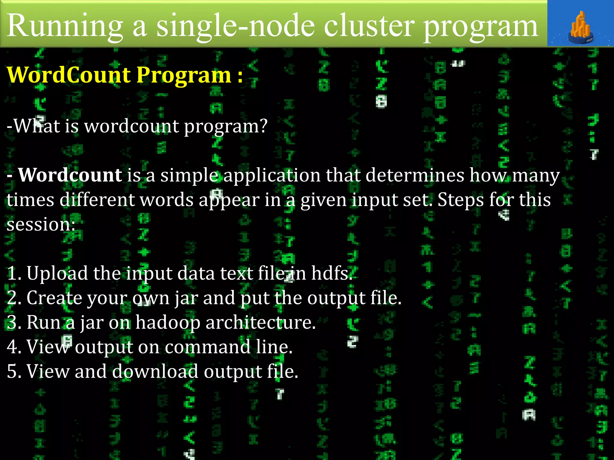 Running a single-node cluster program
WordCount Program :
-What is wordcount program?
- Wordcount is a simple application that determines how many
times different words appear in a given input set. Steps for this
session:
1. Upload the input data text file in hdfs.
2. Create your own jar and put the output file.
3. Run a jar on hadoop architecture.
4. View output on command line.
5. View and download output file.
 