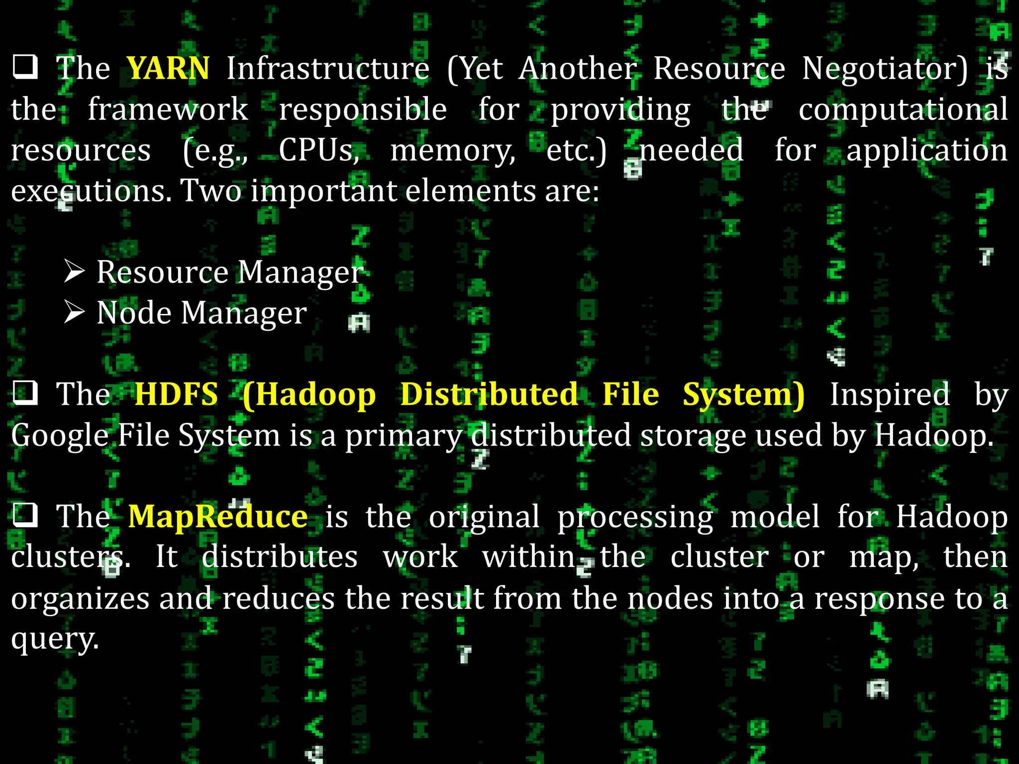  The YARN Infrastructure (Yet Another Resource Negotiator) is
the framework responsible for providing the computational
resources (e.g., CPUs, memory, etc.) needed for application
executions. Two important elements are:
 Resource Manager
 Node Manager
 The HDFS (Hadoop Distributed File System) Inspired by
Google File System is a primary distributed storage used by Hadoop.
 The MapReduce is the original processing model for Hadoop
clusters. It distributes work within the cluster or map, then
organizes and reduces the result from the nodes into a response to a
query..
 