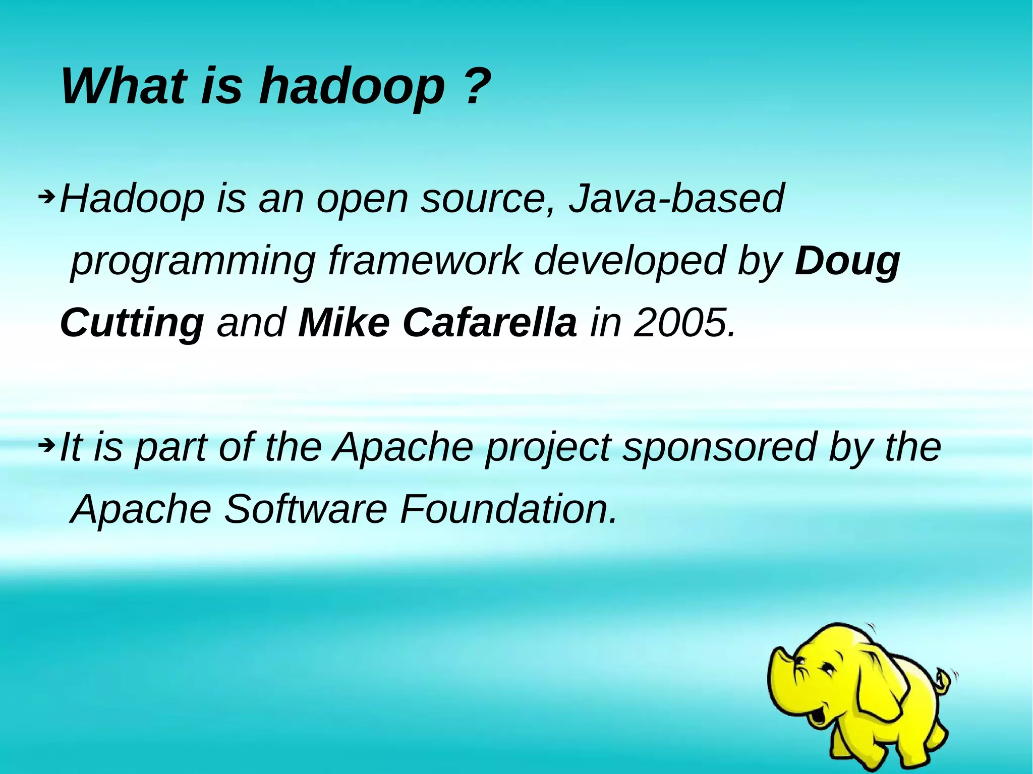What is hadoop ?
➔Hadoop is an open source, Java-based
programming framework developed by Doug
Cutting and Mike Cafarella in 2005.
➔It is part of the Apache project sponsored by the
Apache Software Foundation.
 