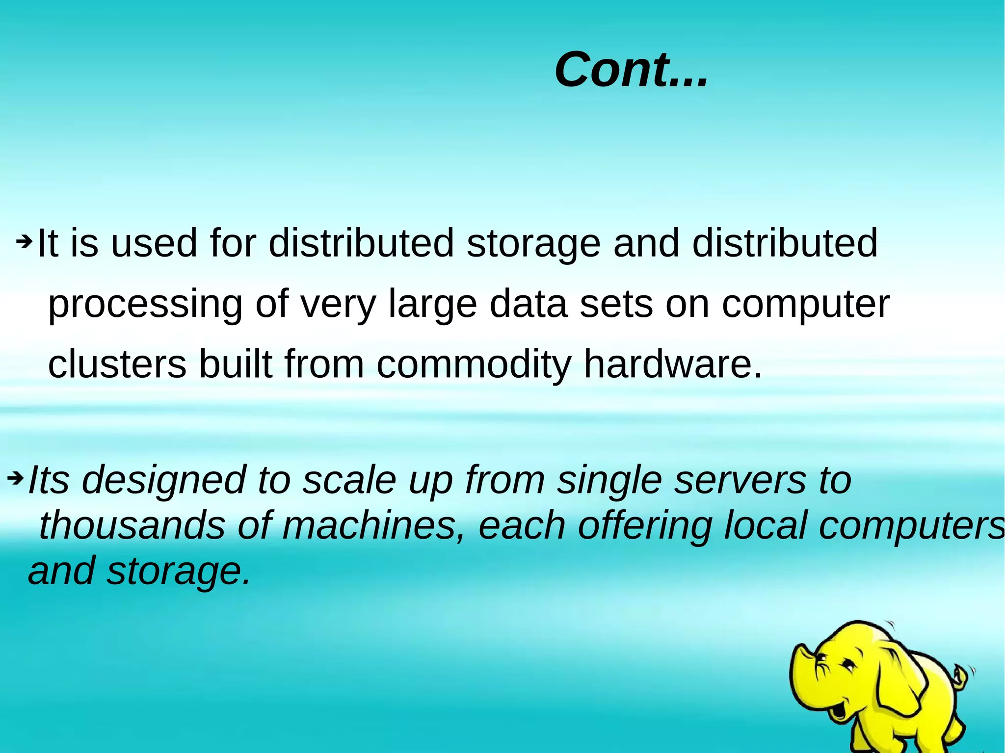 ➔Its designed to scale up from single servers to
thousands of machines, each offering local computers
and storage.
Cont...
➔It is used for distributed storage and distributed
processing of very large data sets on computer
clusters built from commodity hardware.
 