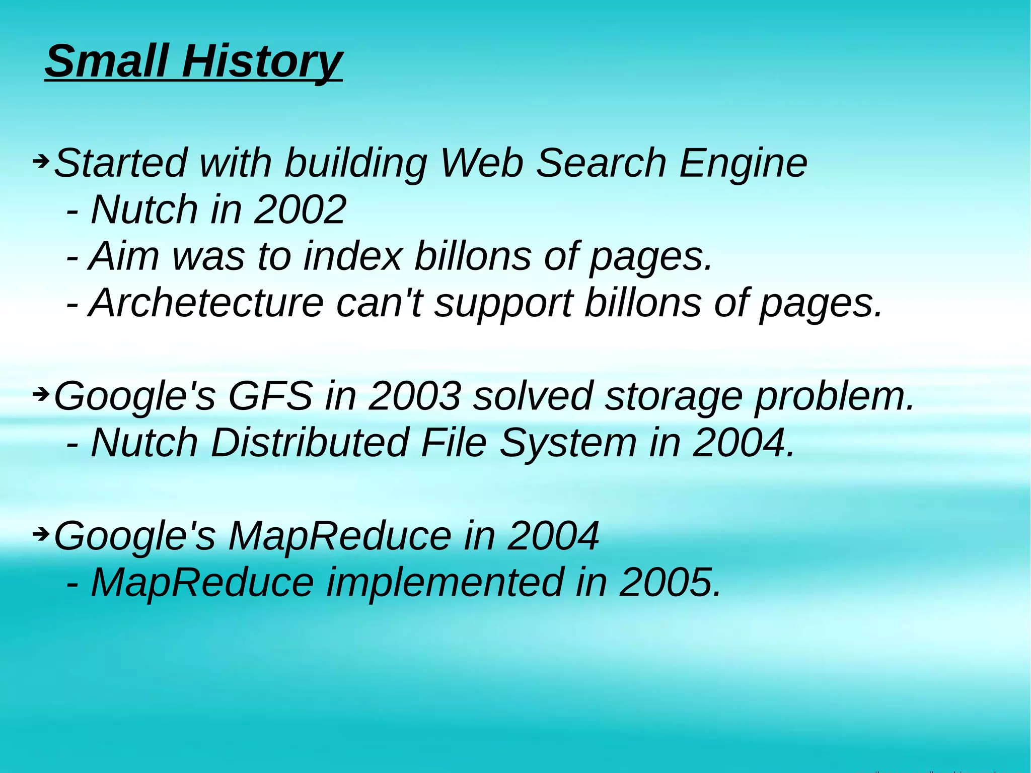 Small History
➔Started with building Web Search Engine
- Nutch in 2002
- Aim was to index billons of pages.
- Archetecture can't support billons of pages.
➔Google's GFS in 2003 solved storage problem.
- Nutch Distributed File System in 2004.
➔Google's MapReduce in 2004
- MapReduce implemented in 2005.
 