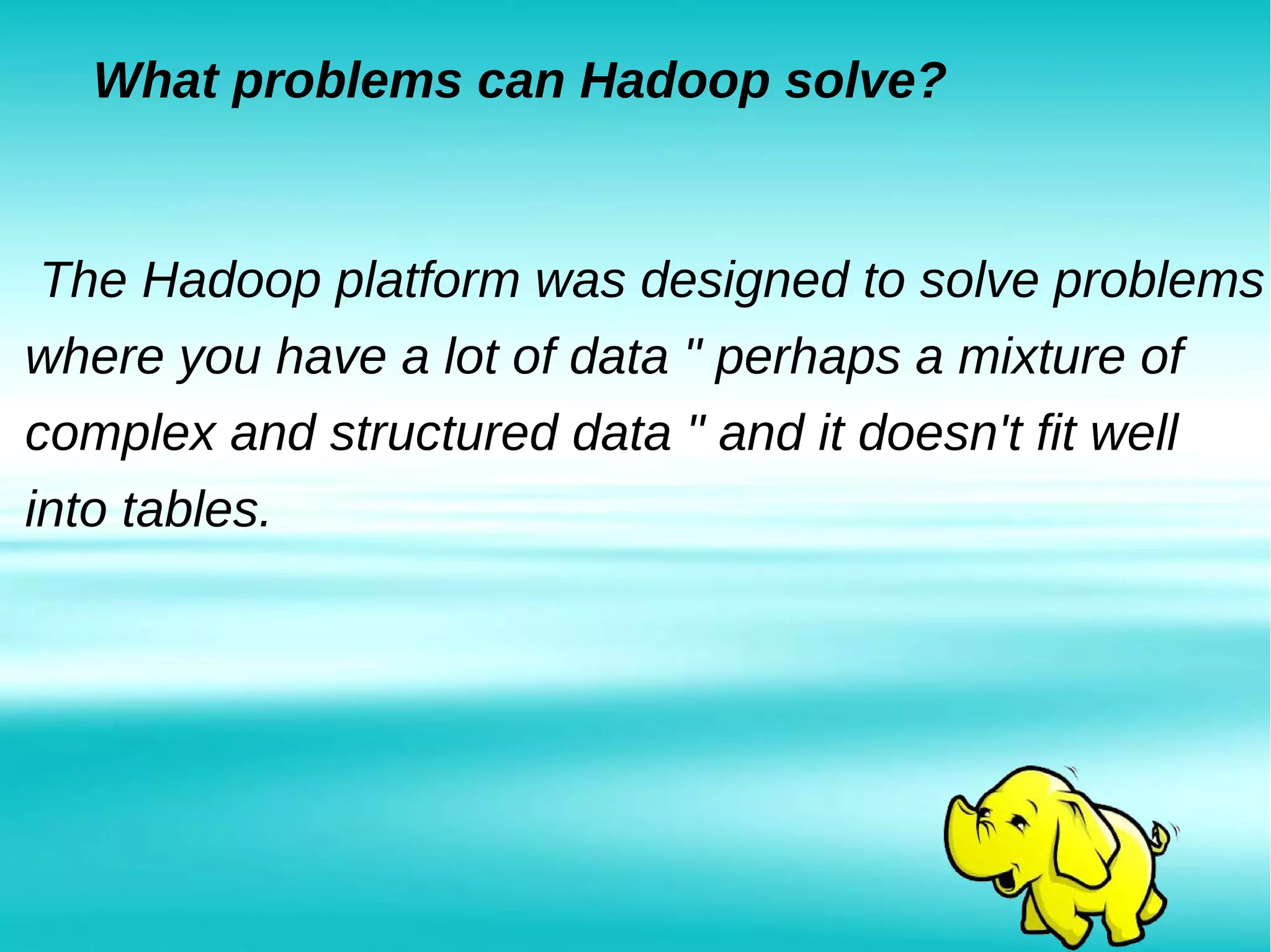 What problems can Hadoop solve?
The Hadoop platform was designed to solve problems
where you have a lot of data " perhaps a mixture of
complex and structured data " and it doesn't fit well
into tables.
 