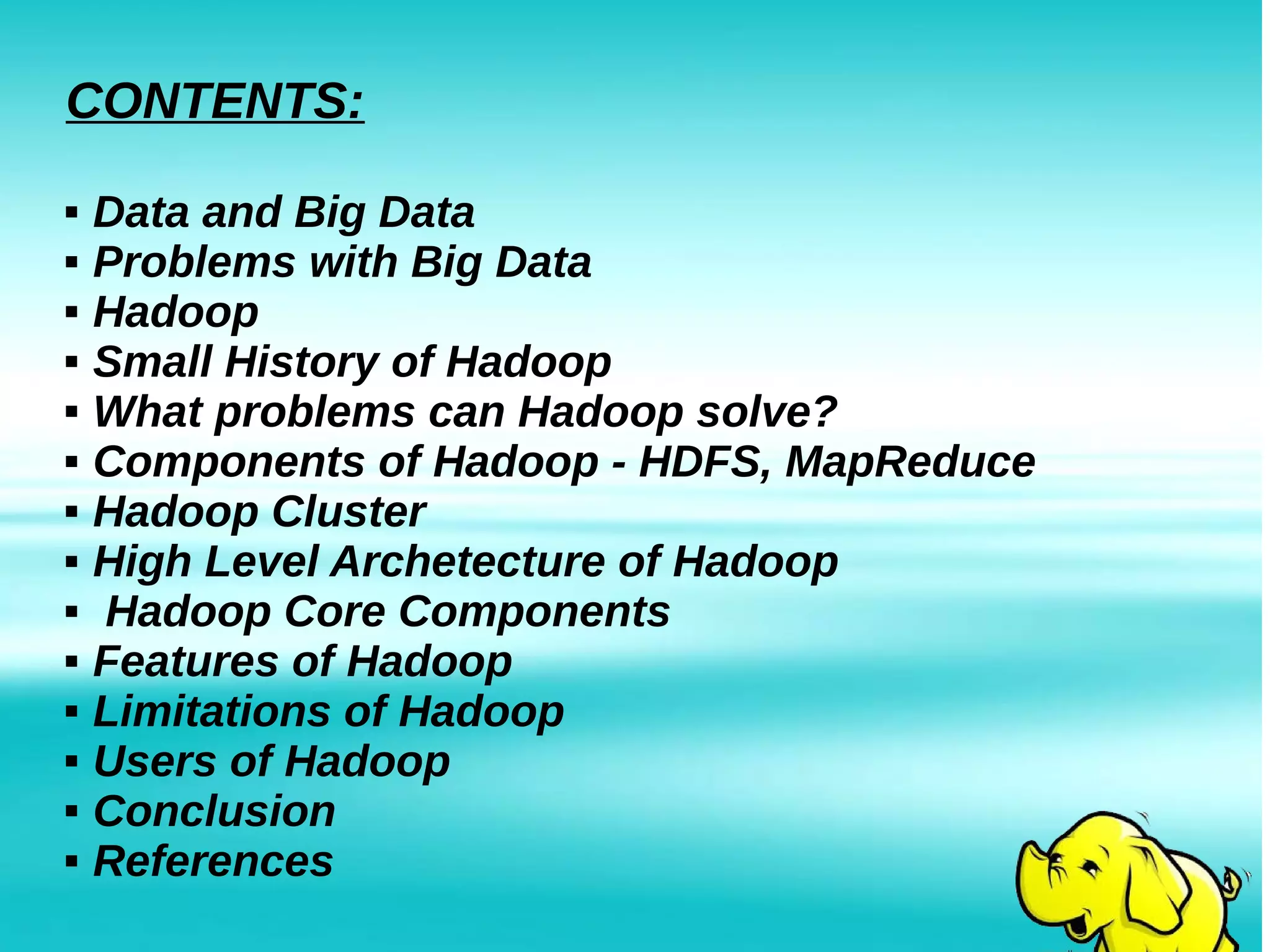 CONTENTS:
 Data and Big Data
 Problems with Big Data
 Hadoop
 Small History of Hadoop
 What problems can Hadoop solve?
 Components of Hadoop - HDFS, MapReduce
 Hadoop Cluster
 High Level Archetecture of Hadoop
 Hadoop Core Components
 Features of Hadoop
 Limitations of Hadoop
 Users of Hadoop
 Conclusion
 References
 