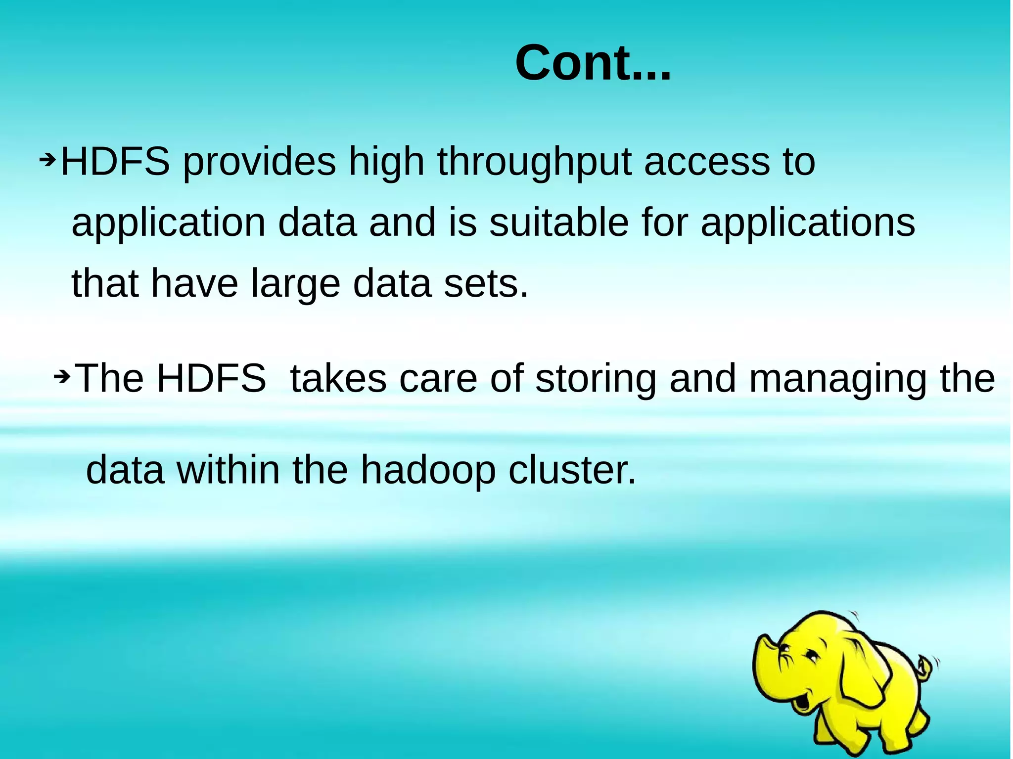 ➔HDFS provides high throughput access to
application data and is suitable for applications
that have large data sets.
Cont...
➔The HDFS takes care of storing and managing the
data within the hadoop cluster.
 