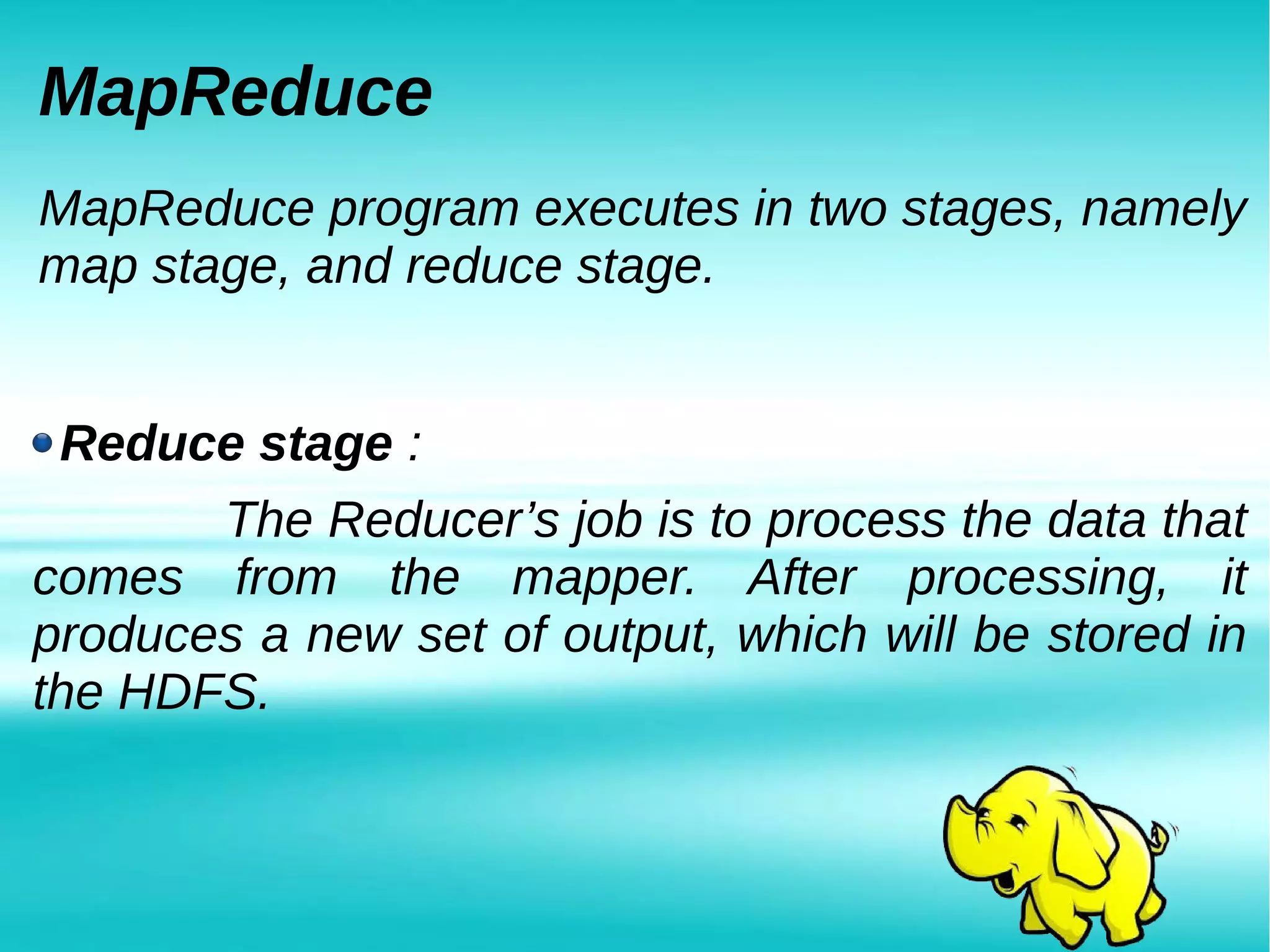 MapReduce
MapReduce program executes in two stages, namely
map stage, and reduce stage.
Reduce stage :
The Reducer’s job is to process the data that
comes from the mapper. After processing, it
produces a new set of output, which will be stored in
the HDFS.
 