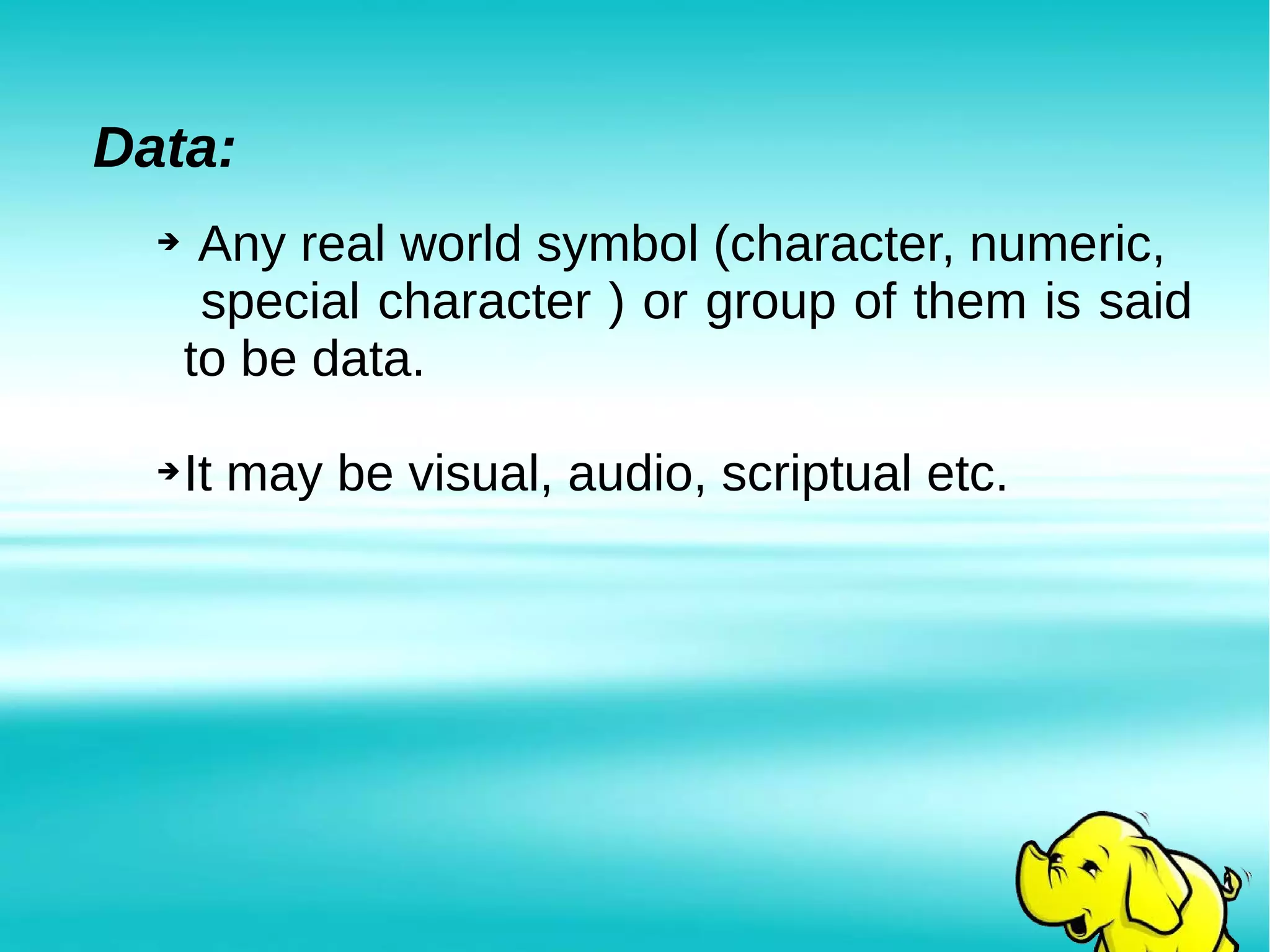 Data:
➔ Any real world symbol (character, numeric,
special character ) or group of them is said
to be data.
➔It may be visual, audio, scriptual etc.
 