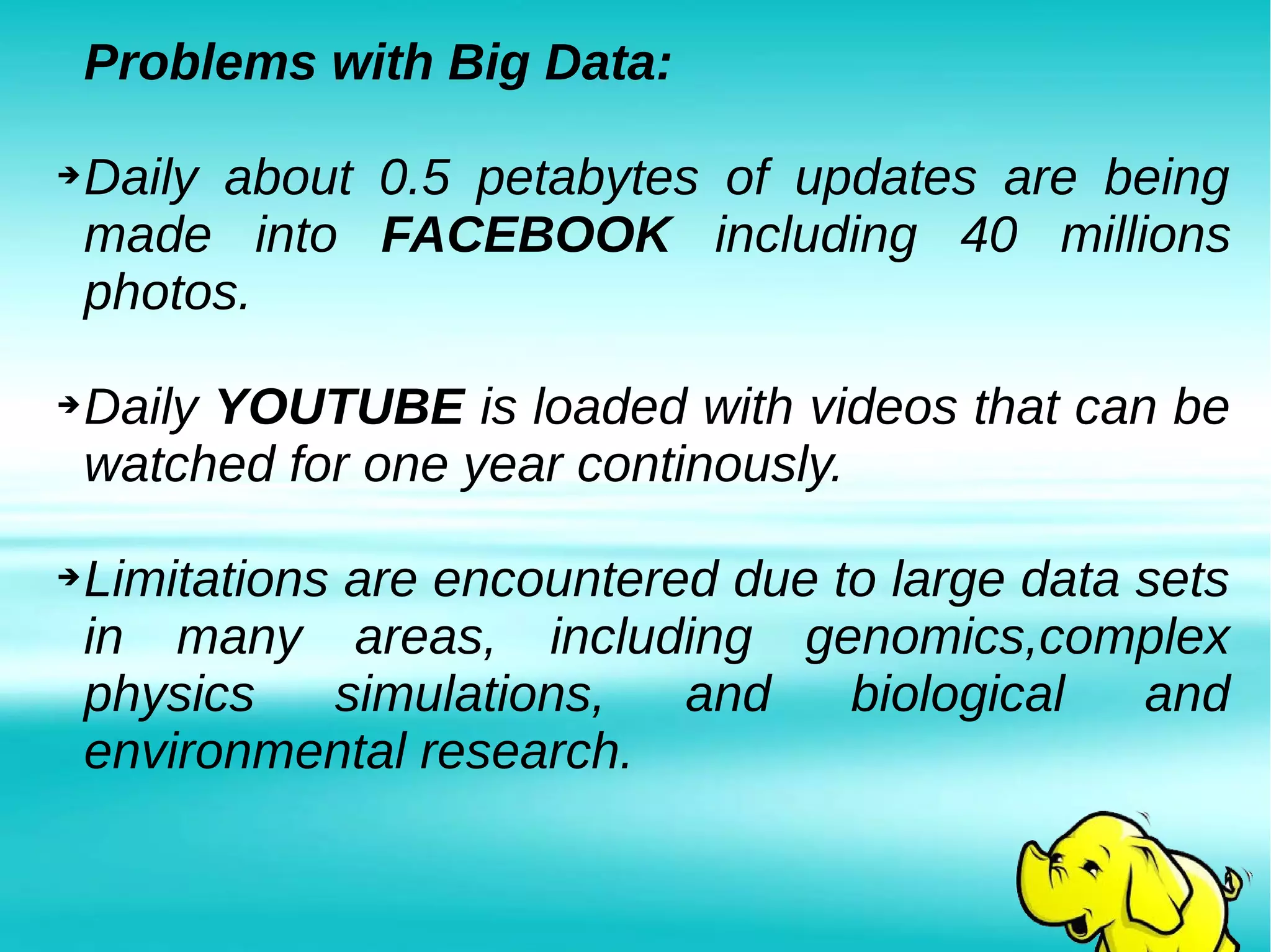 Problems with Big Data:
➔Daily about 0.5 petabytes of updates are being
made into FACEBOOK including 40 millions
photos.
➔Daily YOUTUBE is loaded with videos that can be
watched for one year continously.
➔Limitations are encountered due to large data sets
in many areas, including genomics,complex
physics simulations, and biological and
environmental research.
 