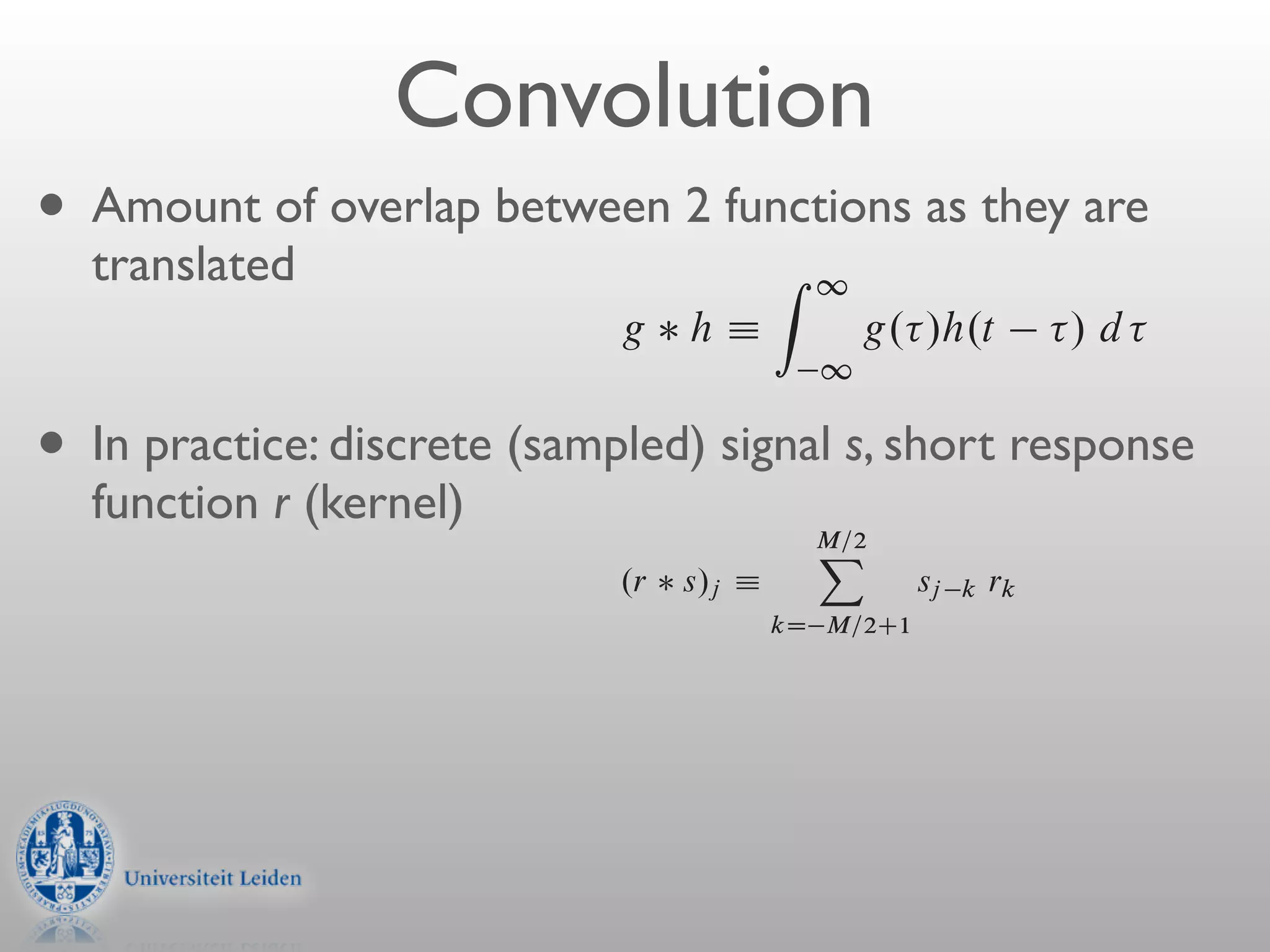 2 if0 t
                      h.t / e               ” H.f                 f /              frequency shiftin
                Figure 13.1.2. Convolution of discretely sampled functions. Note how the response function fo
                                                                     0

                            Convolution
                times is wrapped around and stored at the extreme right end of the array rk .
             With two functions h.t / and g.t /, and their corresponding
        H.f / and G.f /, we can form two combinations of special intere
•   Amount of Example: Abetween g functions 1asbyall other rk ’s equal
        of the two functions, denoted 2 h, is r0 D and
                    overlap response function with deﬁned they are
    translatedjust the identity ﬁlter. Convolution Zis1signal with this response functio
              is                                      of a
              identically the signal. Another example the response function with r14 D
                                                hÁ
              all other rk ’s equal to zero.gThis produces convolved output / d is the inpu
                                                             g. /h.t        that
                                                       1
             multiplied by 1:5 and delayed by 14 sample intervals.

• In
                  Evidently, we have just described in words the following deﬁnition of
       practice: discrete a(sampled) theof ﬁnitedomain M : that g h D
        Note convolution witha function in signal s,duration and
             that g h is response function time short response
         that the function g            h is one member of a simple transform pair,
    function r (kernel)
                                                                  M=2
                                                                   X
                           g     h ” G.f /H.f /
                                      .r s/j Á                          convolution theorem
                                                                          sj k rk
                                                              kD M=2C1
         In other words, the Fourier transform of the convolution is just
         individual Fourier transforms.is nonzero only in some range M=2 < k Ä
              If a discrete response function
              The correlation of two functions, denoted Corr.g; h/, is deﬁ
              where M is a sufﬁciently large even integer, then the response function is
              ﬁnite impulse response (FIR), and its duration is M . (Notice that we are deﬁ
                                                        Z 1
              as the number of nonzero values of rk ; these values span a time interval of
                                       Corr.g; circumstances the C t /h. / d is the
              sampling times.) In most practicalh/ Á           g. case of ﬁnite M
                interest, either because the response really has1ﬁnite duration, or because we
                                                                a
 