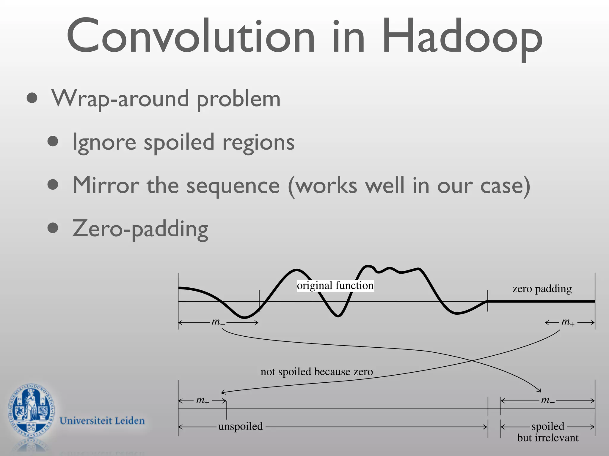 Convolution in Hadoop    spoiled
                                                    convolution

                                                     unspoiled                         spoiled



• Wrap-around problem
             Figure 13.1.3. The wraparound problem in convolving ﬁnite segments of a function. Not only must
             the response function wrap be viewed as cyclic, but so must the sampled original function. Therefore,
             a portion at each end of the original function is erroneously wrapped around by convolution with the


 • Ignore spoiled regions
             response function.


                                      response function

 • Mirror the sequence (works well in our case)
                  m+                                                        m−


 • Zero-padding
                                           original function                                 zero padding

                       m−                                                                                m+



                                  not spoiled because zero

                  m+                                                                                m−

                        unspoiled                                                                spoiled
                                                                                              but irrelevant
 