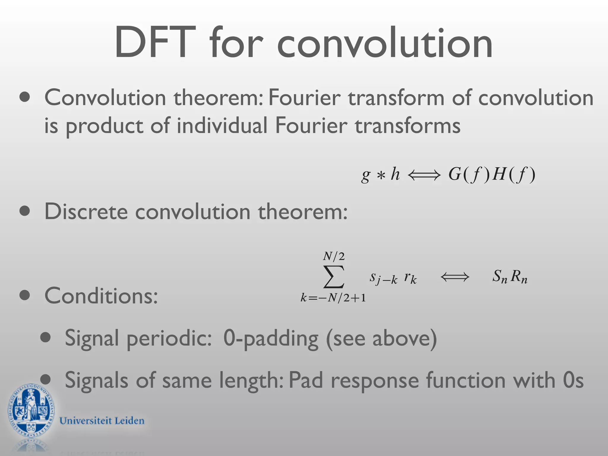 H.f / and G.f /, we can form two combinatio
                                       of the two functions, denoted g h, is deﬁned
                DFT for convolution                               g hÁ
                                                                        Z 1
                                                                               g. /h
    • Convolution theorem: Note that gtransform of convolution
        i                  Fourier
                                        h is a function in the time domai
                                                                                   1


        is product of individualthat the 2007/5/1 — 20:53 one page 643 of a#665
                                 Fourier transforms— member — sim
i
                              “nr3” — function g h is

                                                      g   h ” G.f /H.f /               conv

    •   Discrete convolution13.1 Convolution and the Fourier transform FFTthe c
                             theorem:
                              In other words, Deconvolution Using the of
                                       individual Fourier transforms.
                                            The correlation of two functions, denoted
                                              N=2
                                              X
                                                     sj k rk ” Sn Rn Z 1
    • Conditions:                           kD N=2C1           Corr.g; h/ Á      g.
                                                                                       1

      • Signal periodic: 0-padding (see above) of t , which is call
                    Here Sn .n D 0; : : : ; N 1/ is the discrete Fourier transform of the valu
                             The correlation is a function
                    0; : : : ; N 1/, while Rn .n D 0; : : : ; N 1/ is the discrete Fourier t

      • Signals of same length: Pad response ” G.f /H .f /0s c
                             domain, and it turns out to be one member of t
                    the values rk .k D 0; : : : ; N 1/. These values of rk are the same as f
                                                    function with
                    k D N=2 C 1; : : : ; N=2, but in wraparound order, exactly as was desc
                    end of 12.2.      Corr.g; h/

                    13.1.1 Treatment of End Effects by Zero Paddingpai
                                 [More generally, the second member of the
 