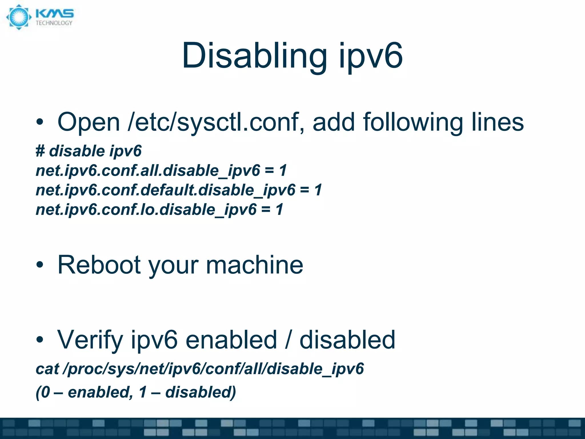 Disabling ipv6
• Open /etc/sysctl.conf, add following lines
# disable ipv6
net.ipv6.conf.all.disable_ipv6 = 1
net.ipv6.conf.default.disable_ipv6 = 1
net.ipv6.conf.lo.disable_ipv6 = 1
• Reboot your machine
• Verify ipv6 enabled / disabled
cat /proc/sys/net/ipv6/conf/all/disable_ipv6
(0 – enabled, 1 – disabled)
 