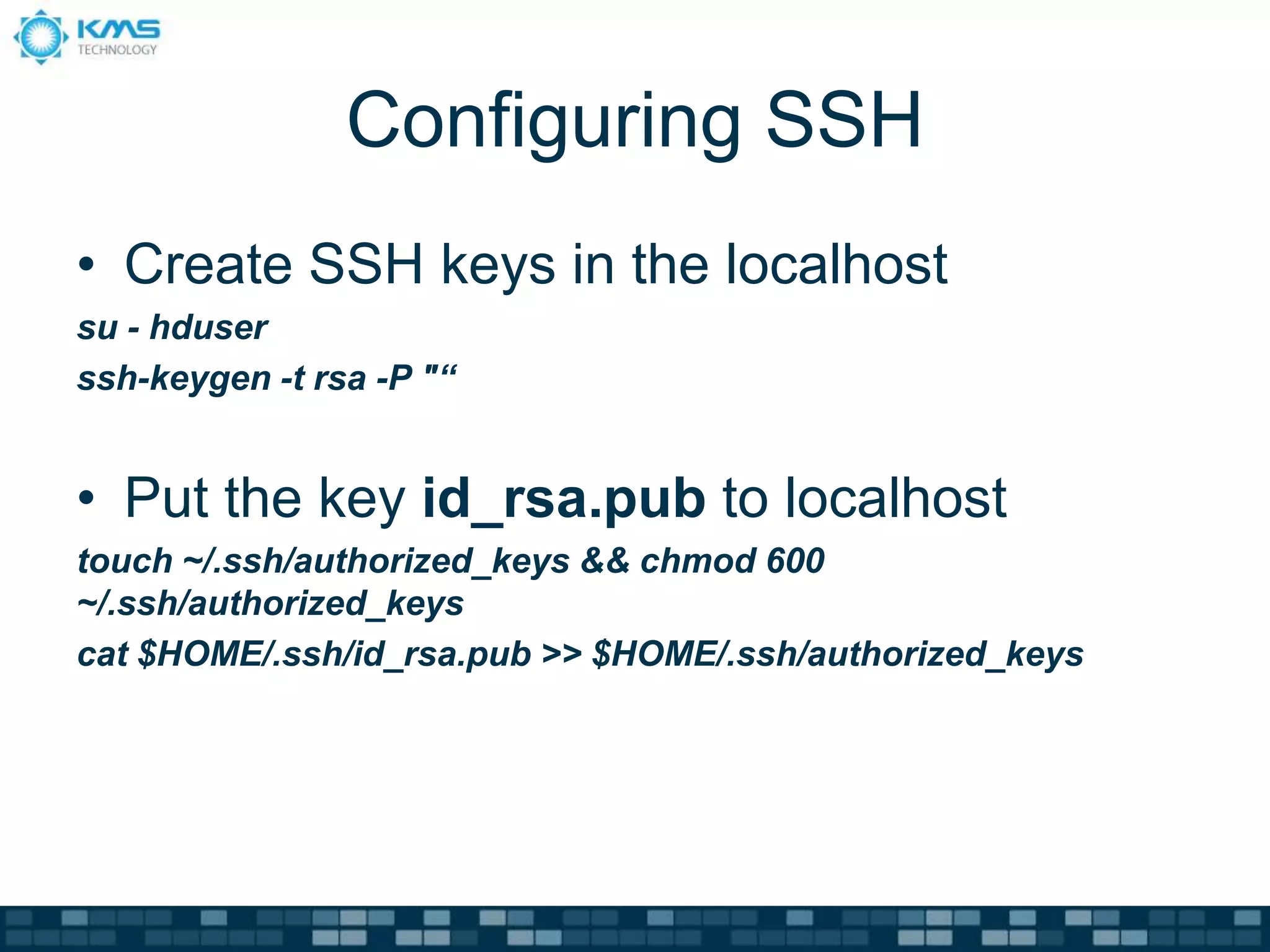 Configuring SSH
• Create SSH keys in the localhost
su - hduser
ssh-keygen -t rsa -P "“
• Put the key id_rsa.pub to localhost
touch ~/.ssh/authorized_keys && chmod 600
~/.ssh/authorized_keys
cat $HOME/.ssh/id_rsa.pub >> $HOME/.ssh/authorized_keys
 