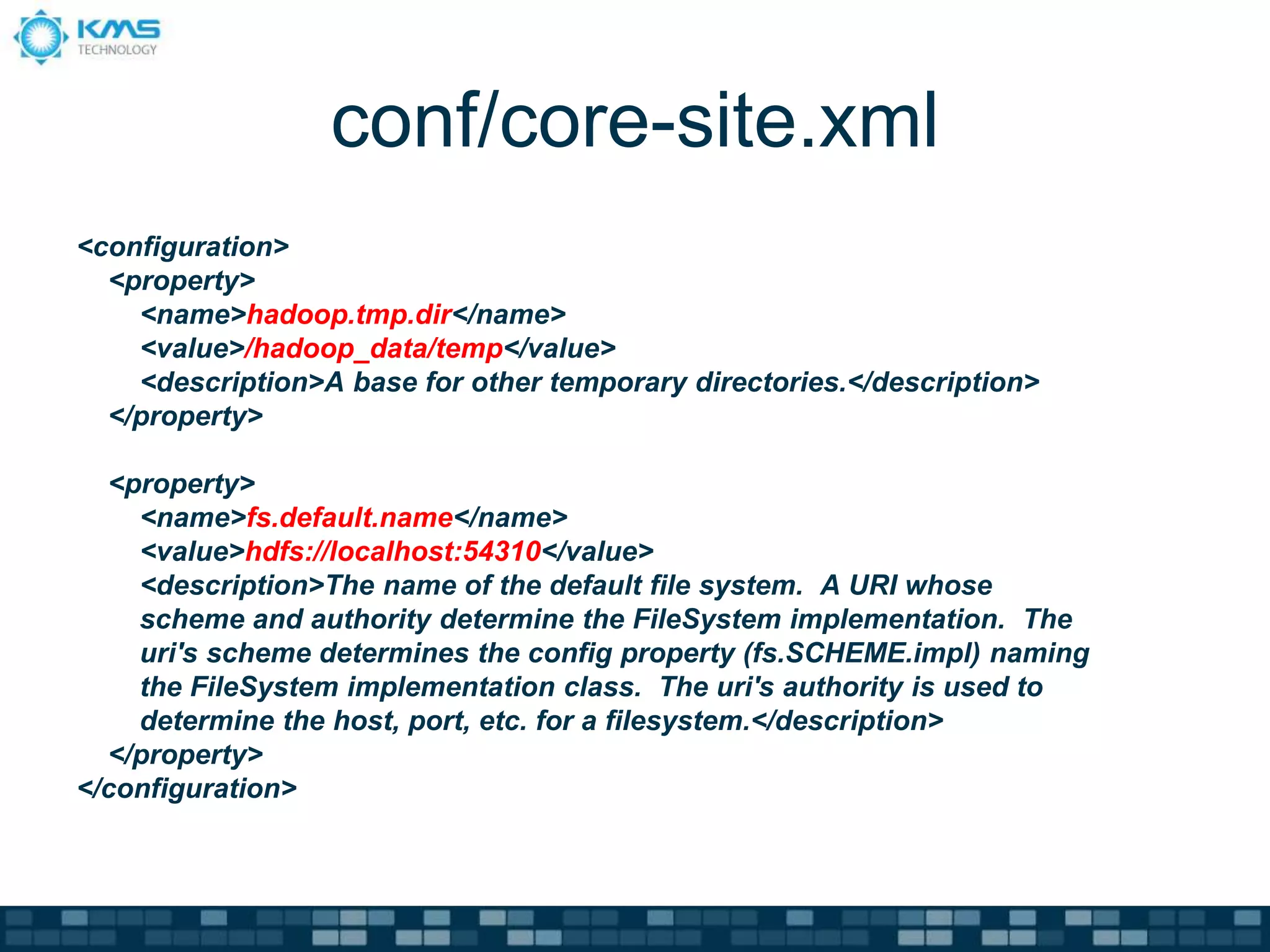 conf/core-site.xml
<configuration>
<property>
<name>hadoop.tmp.dir</name>
<value>/hadoop_data/temp</value>
<description>A base for other temporary directories.</description>
</property>
<property>
<name>fs.default.name</name>
<value>hdfs://localhost:54310</value>
<description>The name of the default file system. A URI whose
scheme and authority determine the FileSystem implementation. The
uri's scheme determines the config property (fs.SCHEME.impl) naming
the FileSystem implementation class. The uri's authority is used to
determine the host, port, etc. for a filesystem.</description>
</property>
</configuration>
 