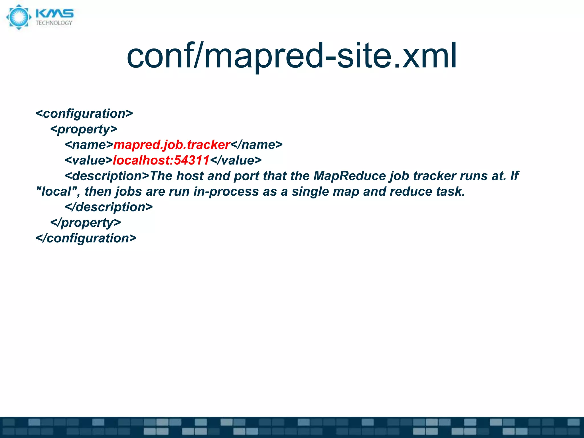 conf/mapred-site.xml
<configuration>
<property>
<name>mapred.job.tracker</name>
<value>localhost:54311</value>
<description>The host and port that the MapReduce job tracker runs at. If
"local", then jobs are run in-process as a single map and reduce task.
</description>
</property>
</configuration>
 