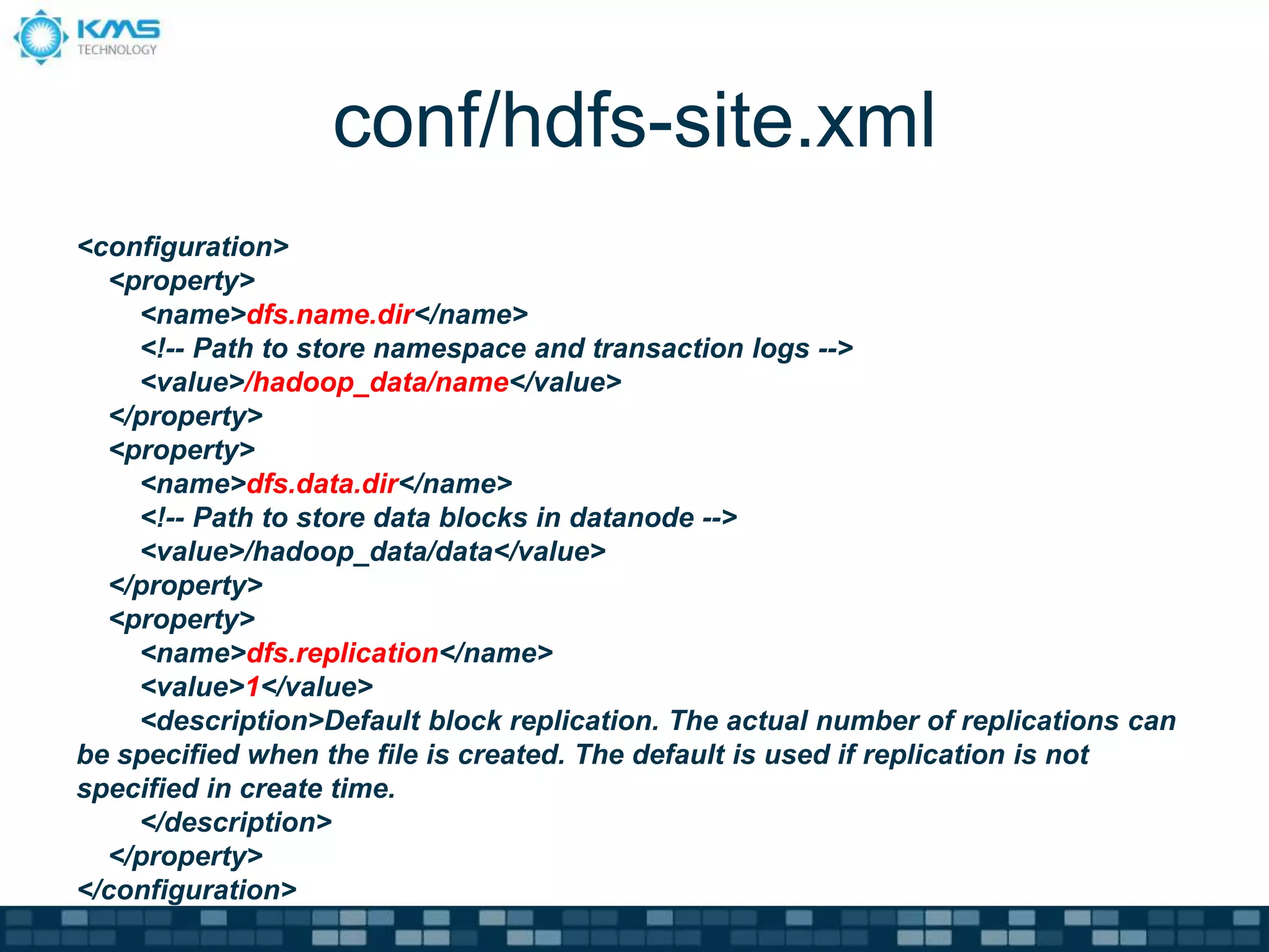 conf/hdfs-site.xml
<configuration>
<property>
<name>dfs.name.dir</name>
<!-- Path to store namespace and transaction logs -->
<value>/hadoop_data/name</value>
</property>
<property>
<name>dfs.data.dir</name>
<!-- Path to store data blocks in datanode -->
<value>/hadoop_data/data</value>
</property>
<property>
<name>dfs.replication</name>
<value>1</value>
<description>Default block replication. The actual number of replications can
be specified when the file is created. The default is used if replication is not
specified in create time.
</description>
</property>
</configuration>
 