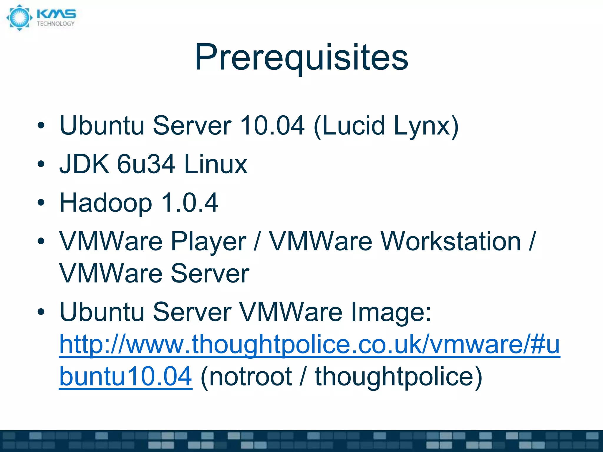 Prerequisites
• Ubuntu Server 10.04 (Lucid Lynx)
• JDK 6u34 Linux
• Hadoop 1.0.4
• VMWare Player / VMWare Workstation /
VMWare Server
• Ubuntu Server VMWare Image:
http://www.thoughtpolice.co.uk/vmware/#u
buntu10.04 (notroot / thoughtpolice)
 