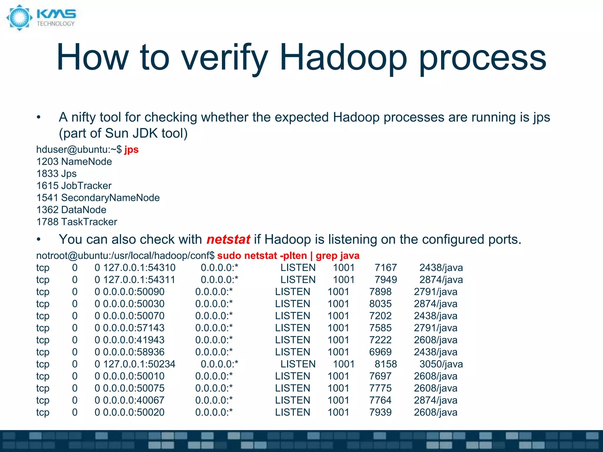 How to verify Hadoop process
• A nifty tool for checking whether the expected Hadoop processes are running is jps
(part of Sun JDK tool)
hduser@ubuntu:~$ jps
1203 NameNode
1833 Jps
1615 JobTracker
1541 SecondaryNameNode
1362 DataNode
1788 TaskTracker
• You can also check with netstat if Hadoop is listening on the configured ports.
notroot@ubuntu:/usr/local/hadoop/conf$ sudo netstat -plten | grep java
tcp 0 0 127.0.0.1:54310 0.0.0.0:* LISTEN 1001 7167 2438/java
tcp 0 0 127.0.0.1:54311 0.0.0.0:* LISTEN 1001 7949 2874/java
tcp 0 0 0.0.0.0:50090 0.0.0.0:* LISTEN 1001 7898 2791/java
tcp 0 0 0.0.0.0:50030 0.0.0.0:* LISTEN 1001 8035 2874/java
tcp 0 0 0.0.0.0:50070 0.0.0.0:* LISTEN 1001 7202 2438/java
tcp 0 0 0.0.0.0:57143 0.0.0.0:* LISTEN 1001 7585 2791/java
tcp 0 0 0.0.0.0:41943 0.0.0.0:* LISTEN 1001 7222 2608/java
tcp 0 0 0.0.0.0:58936 0.0.0.0:* LISTEN 1001 6969 2438/java
tcp 0 0 127.0.0.1:50234 0.0.0.0:* LISTEN 1001 8158 3050/java
tcp 0 0 0.0.0.0:50010 0.0.0.0:* LISTEN 1001 7697 2608/java
tcp 0 0 0.0.0.0:50075 0.0.0.0:* LISTEN 1001 7775 2608/java
tcp 0 0 0.0.0.0:40067 0.0.0.0:* LISTEN 1001 7764 2874/java
tcp 0 0 0.0.0.0:50020 0.0.0.0:* LISTEN 1001 7939 2608/java
 