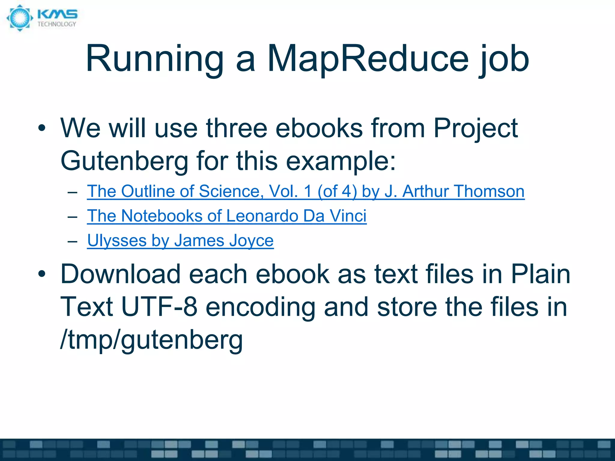 Running a MapReduce job
• We will use three ebooks from Project
Gutenberg for this example:
– The Outline of Science, Vol. 1 (of 4) by J. Arthur Thomson
– The Notebooks of Leonardo Da Vinci
– Ulysses by James Joyce
• Download each ebook as text files in Plain
Text UTF-8 encoding and store the files in
/tmp/gutenberg
 