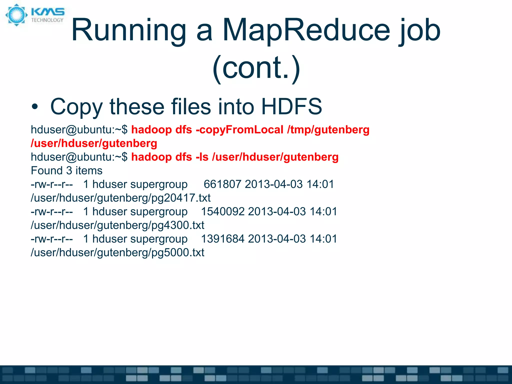 Running a MapReduce job
(cont.)
• Copy these files into HDFS
hduser@ubuntu:~$ hadoop dfs -copyFromLocal /tmp/gutenberg
/user/hduser/gutenberg
hduser@ubuntu:~$ hadoop dfs -ls /user/hduser/gutenberg
Found 3 items
-rw-r--r-- 1 hduser supergroup 661807 2013-04-03 14:01
/user/hduser/gutenberg/pg20417.txt
-rw-r--r-- 1 hduser supergroup 1540092 2013-04-03 14:01
/user/hduser/gutenberg/pg4300.txt
-rw-r--r-- 1 hduser supergroup 1391684 2013-04-03 14:01
/user/hduser/gutenberg/pg5000.txt
 
