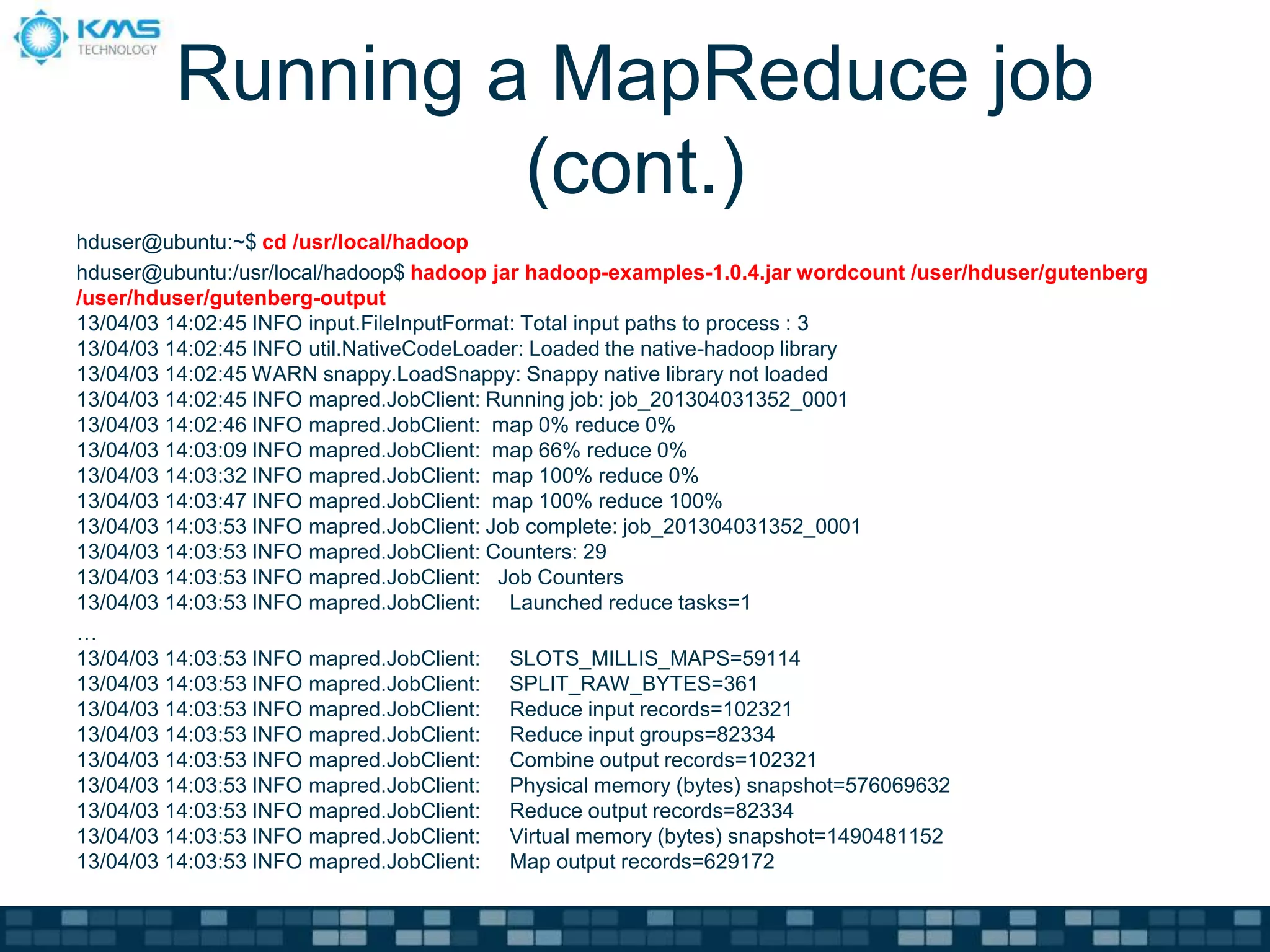Running a MapReduce job
(cont.)
hduser@ubuntu:~$ cd /usr/local/hadoop
hduser@ubuntu:/usr/local/hadoop$ hadoop jar hadoop-examples-1.0.4.jar wordcount /user/hduser/gutenberg
/user/hduser/gutenberg-output
13/04/03 14:02:45 INFO input.FileInputFormat: Total input paths to process : 3
13/04/03 14:02:45 INFO util.NativeCodeLoader: Loaded the native-hadoop library
13/04/03 14:02:45 WARN snappy.LoadSnappy: Snappy native library not loaded
13/04/03 14:02:45 INFO mapred.JobClient: Running job: job_201304031352_0001
13/04/03 14:02:46 INFO mapred.JobClient: map 0% reduce 0%
13/04/03 14:03:09 INFO mapred.JobClient: map 66% reduce 0%
13/04/03 14:03:32 INFO mapred.JobClient: map 100% reduce 0%
13/04/03 14:03:47 INFO mapred.JobClient: map 100% reduce 100%
13/04/03 14:03:53 INFO mapred.JobClient: Job complete: job_201304031352_0001
13/04/03 14:03:53 INFO mapred.JobClient: Counters: 29
13/04/03 14:03:53 INFO mapred.JobClient: Job Counters
13/04/03 14:03:53 INFO mapred.JobClient: Launched reduce tasks=1
…
13/04/03 14:03:53 INFO mapred.JobClient: SLOTS_MILLIS_MAPS=59114
13/04/03 14:03:53 INFO mapred.JobClient: SPLIT_RAW_BYTES=361
13/04/03 14:03:53 INFO mapred.JobClient: Reduce input records=102321
13/04/03 14:03:53 INFO mapred.JobClient: Reduce input groups=82334
13/04/03 14:03:53 INFO mapred.JobClient: Combine output records=102321
13/04/03 14:03:53 INFO mapred.JobClient: Physical memory (bytes) snapshot=576069632
13/04/03 14:03:53 INFO mapred.JobClient: Reduce output records=82334
13/04/03 14:03:53 INFO mapred.JobClient: Virtual memory (bytes) snapshot=1490481152
13/04/03 14:03:53 INFO mapred.JobClient: Map output records=629172
 