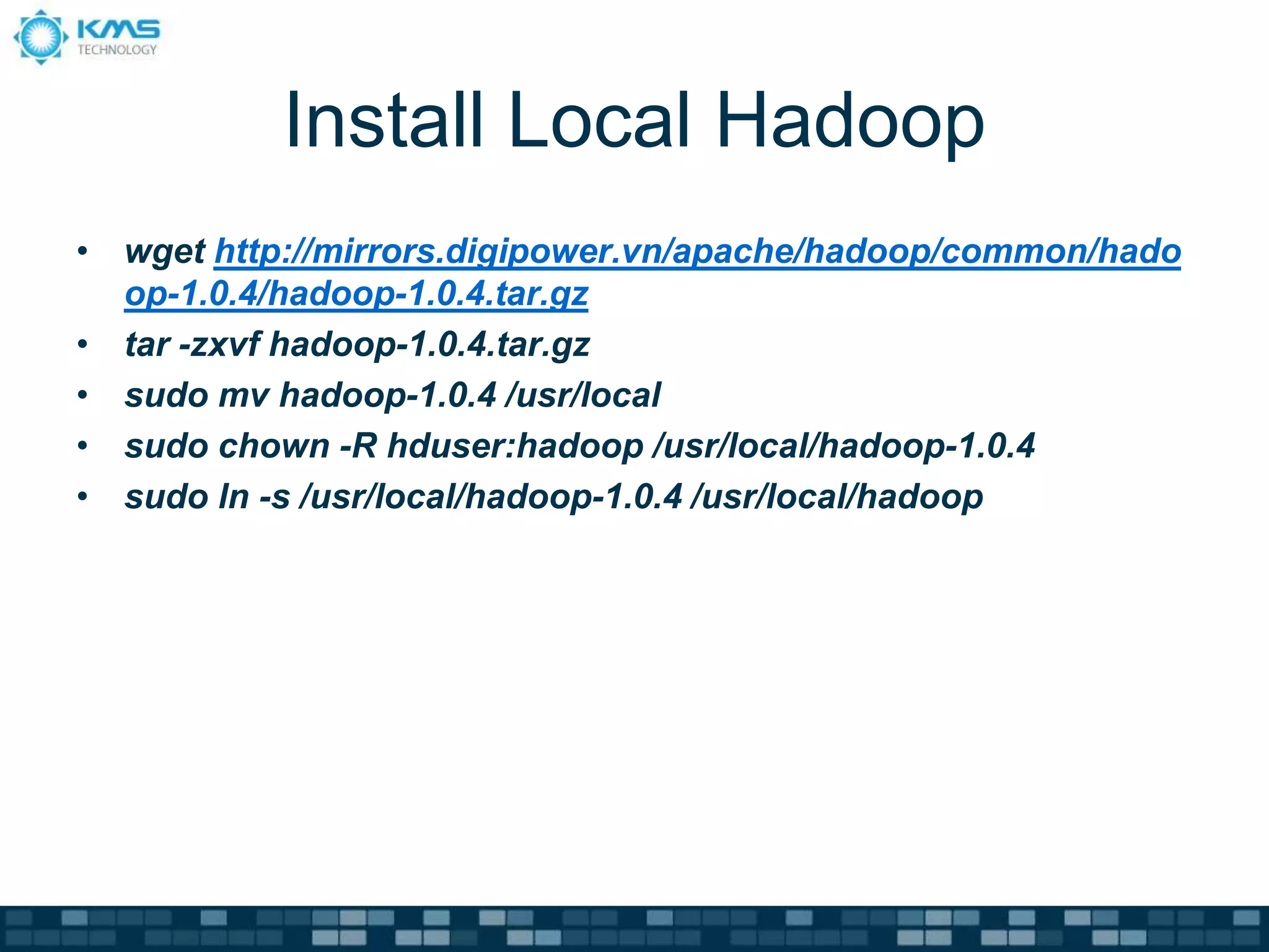 Install Local Hadoop
• wget http://mirrors.digipower.vn/apache/hadoop/common/hado
op-1.0.4/hadoop-1.0.4.tar.gz
• tar -zxvf hadoop-1.0.4.tar.gz
• sudo mv hadoop-1.0.4 /usr/local
• sudo chown -R hduser:hadoop /usr/local/hadoop-1.0.4
• sudo ln -s /usr/local/hadoop-1.0.4 /usr/local/hadoop
 