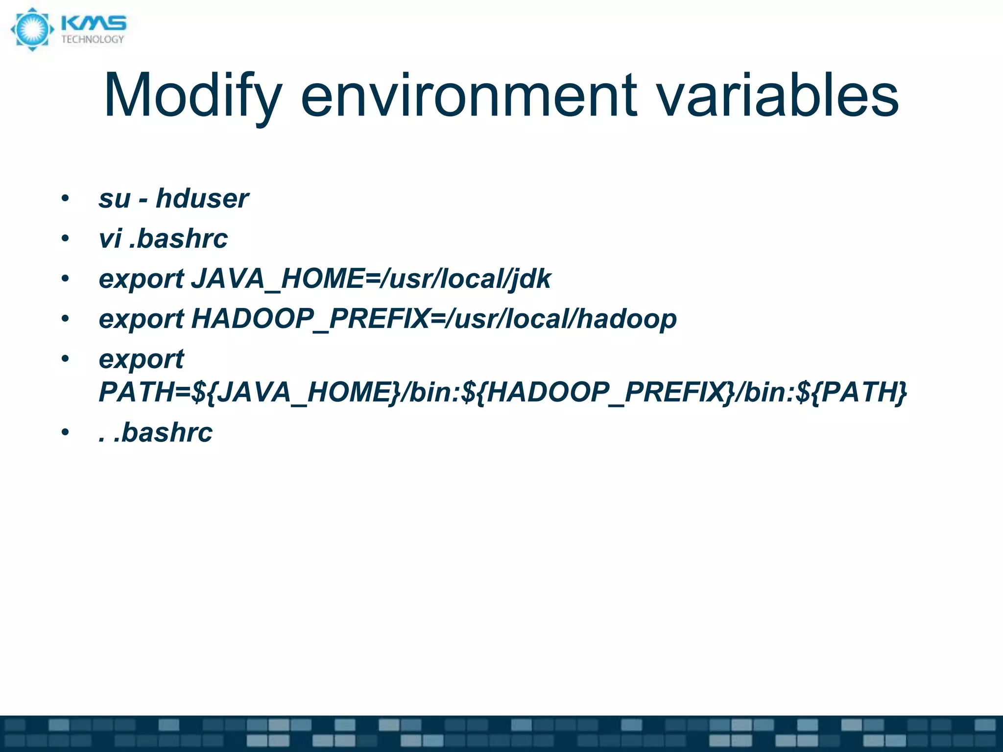 Modify environment variables
• su - hduser
• vi .bashrc
• export JAVA_HOME=/usr/local/jdk
• export HADOOP_PREFIX=/usr/local/hadoop
• export
PATH=${JAVA_HOME}/bin:${HADOOP_PREFIX}/bin:${PATH}
• . .bashrc
 