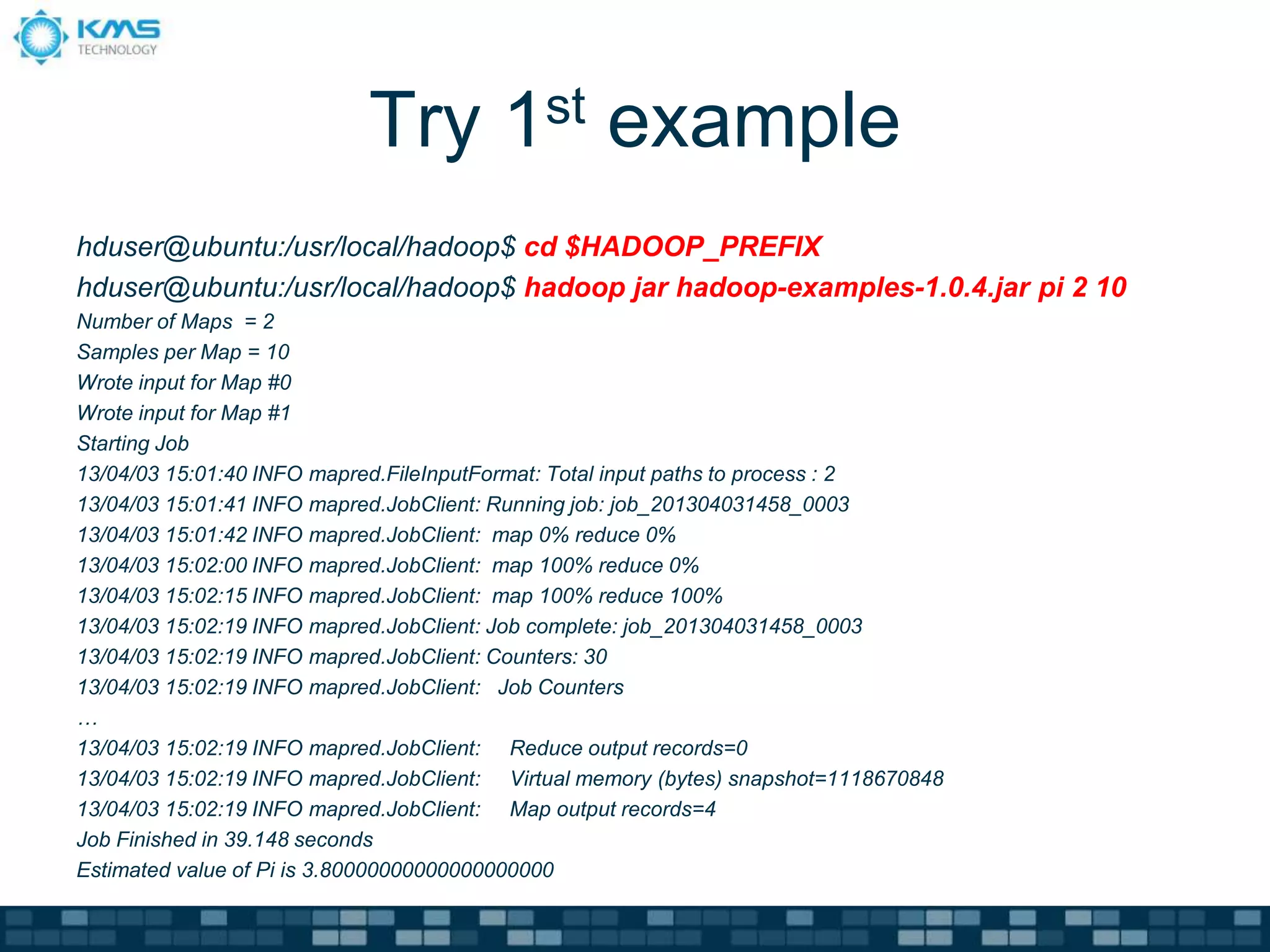 Try 1st example
hduser@ubuntu:/usr/local/hadoop$ cd $HADOOP_PREFIX
hduser@ubuntu:/usr/local/hadoop$ hadoop jar hadoop-examples-1.0.4.jar pi 2 10
Number of Maps = 2
Samples per Map = 10
Wrote input for Map #0
Wrote input for Map #1
Starting Job
13/04/03 15:01:40 INFO mapred.FileInputFormat: Total input paths to process : 2
13/04/03 15:01:41 INFO mapred.JobClient: Running job: job_201304031458_0003
13/04/03 15:01:42 INFO mapred.JobClient: map 0% reduce 0%
13/04/03 15:02:00 INFO mapred.JobClient: map 100% reduce 0%
13/04/03 15:02:15 INFO mapred.JobClient: map 100% reduce 100%
13/04/03 15:02:19 INFO mapred.JobClient: Job complete: job_201304031458_0003
13/04/03 15:02:19 INFO mapred.JobClient: Counters: 30
13/04/03 15:02:19 INFO mapred.JobClient: Job Counters
…
13/04/03 15:02:19 INFO mapred.JobClient: Reduce output records=0
13/04/03 15:02:19 INFO mapred.JobClient: Virtual memory (bytes) snapshot=1118670848
13/04/03 15:02:19 INFO mapred.JobClient: Map output records=4
Job Finished in 39.148 seconds
Estimated value of Pi is 3.80000000000000000000
 