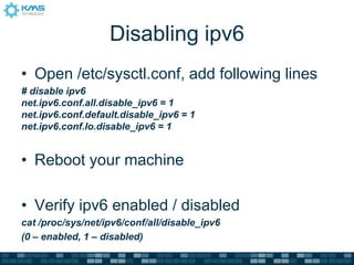 Disabling ipv6
• Open /etc/sysctl.conf, add following lines
# disable ipv6
net.ipv6.conf.all.disable_ipv6 = 1
net.ipv6.conf.default.disable_ipv6 = 1
net.ipv6.conf.lo.disable_ipv6 = 1
• Reboot your machine
• Verify ipv6 enabled / disabled
cat /proc/sys/net/ipv6/conf/all/disable_ipv6
(0 – enabled, 1 – disabled)
 