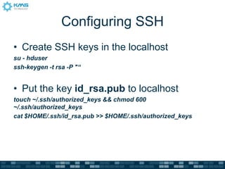 Configuring SSH
• Create SSH keys in the localhost
su - hduser
ssh-keygen -t rsa -P "“
• Put the key id_rsa.pub to localhost
touch ~/.ssh/authorized_keys && chmod 600
~/.ssh/authorized_keys
cat $HOME/.ssh/id_rsa.pub >> $HOME/.ssh/authorized_keys
 
