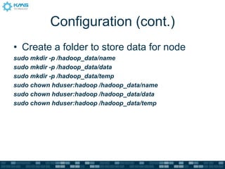 Configuration (cont.)
• Create a folder to store data for node
sudo mkdir -p /hadoop_data/name
sudo mkdir -p /hadoop_data/data
sudo mkdir -p /hadoop_data/temp
sudo chown hduser:hadoop /hadoop_data/name
sudo chown hduser:hadoop /hadoop_data/data
sudo chown hduser:hadoop /hadoop_data/temp
 