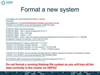 Format a new system
notroot@ubuntu:/usr/local/hadoop/conf$ su - hduser
Password:
hduser@ubuntu:~$ /usr/local/hadoop/bin/hadoop namenode -format
13/04/03 13:41:24 INFO namenode.NameNode: STARTUP_MSG:
/************************************************************
STARTUP_MSG: Starting NameNode
STARTUP_MSG: host = ubuntu.localdomain/127.0.1.1
STARTUP_MSG: args = [-format]
STARTUP_MSG: version = 1.0.4
STARTUP_MSG: build = https://svn.apache.org/repos/asf/hadoop/common/branches/branch-1.0 -r 1393290;
compiled by 'hortonfo' on Wed Oct 3 05:13:58 UTC 2012
************************************************************/
Re-format filesystem in /hadoop_data/name ? (Y or N) Y
13/04/03 13:41:26 INFO util.GSet: VM type = 32-bit
13/04/03 13:41:26 INFO util.GSet: 2% max memory = 19.33375 MB
13/04/03 13:41:26 INFO util.GSet: capacity = 2^22 = 4194304 entries
….
13/04/03 13:41:28 INFO common.Storage: Storage directory /hadoop_data/name has been successfully formatted.
13/04/03 13:41:28 INFO namenode.NameNode: SHUTDOWN_MSG:
/************************************************************
SHUTDOWN_MSG: Shutting down NameNode at ubuntu.localdomain/127.0.1.1
************************************************************/
Do not format a running Hadoop file system as you will lose all the
data currently in the cluster (in HDFS)!
 