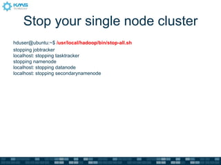 Stop your single node cluster
hduser@ubuntu:~$ /usr/local/hadoop/bin/stop-all.sh
stopping jobtracker
localhost: stopping tasktracker
stopping namenode
localhost: stopping datanode
localhost: stopping secondarynamenode
 