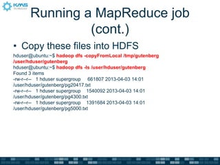 Running a MapReduce job
(cont.)
• Copy these files into HDFS
hduser@ubuntu:~$ hadoop dfs -copyFromLocal /tmp/gutenberg
/user/hduser/gutenberg
hduser@ubuntu:~$ hadoop dfs -ls /user/hduser/gutenberg
Found 3 items
-rw-r--r-- 1 hduser supergroup 661807 2013-04-03 14:01
/user/hduser/gutenberg/pg20417.txt
-rw-r--r-- 1 hduser supergroup 1540092 2013-04-03 14:01
/user/hduser/gutenberg/pg4300.txt
-rw-r--r-- 1 hduser supergroup 1391684 2013-04-03 14:01
/user/hduser/gutenberg/pg5000.txt
 