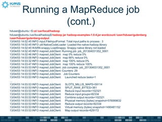 Running a MapReduce job
(cont.)
hduser@ubuntu:~$ cd /usr/local/hadoop
hduser@ubuntu:/usr/local/hadoop$ hadoop jar hadoop-examples-1.0.4.jar wordcount /user/hduser/gutenberg
/user/hduser/gutenberg-output
13/04/03 14:02:45 INFO input.FileInputFormat: Total input paths to process : 3
13/04/03 14:02:45 INFO util.NativeCodeLoader: Loaded the native-hadoop library
13/04/03 14:02:45 WARN snappy.LoadSnappy: Snappy native library not loaded
13/04/03 14:02:45 INFO mapred.JobClient: Running job: job_201304031352_0001
13/04/03 14:02:46 INFO mapred.JobClient: map 0% reduce 0%
13/04/03 14:03:09 INFO mapred.JobClient: map 66% reduce 0%
13/04/03 14:03:32 INFO mapred.JobClient: map 100% reduce 0%
13/04/03 14:03:47 INFO mapred.JobClient: map 100% reduce 100%
13/04/03 14:03:53 INFO mapred.JobClient: Job complete: job_201304031352_0001
13/04/03 14:03:53 INFO mapred.JobClient: Counters: 29
13/04/03 14:03:53 INFO mapred.JobClient: Job Counters
13/04/03 14:03:53 INFO mapred.JobClient: Launched reduce tasks=1
…
13/04/03 14:03:53 INFO mapred.JobClient: SLOTS_MILLIS_MAPS=59114
13/04/03 14:03:53 INFO mapred.JobClient: SPLIT_RAW_BYTES=361
13/04/03 14:03:53 INFO mapred.JobClient: Reduce input records=102321
13/04/03 14:03:53 INFO mapred.JobClient: Reduce input groups=82334
13/04/03 14:03:53 INFO mapred.JobClient: Combine output records=102321
13/04/03 14:03:53 INFO mapred.JobClient: Physical memory (bytes) snapshot=576069632
13/04/03 14:03:53 INFO mapred.JobClient: Reduce output records=82334
13/04/03 14:03:53 INFO mapred.JobClient: Virtual memory (bytes) snapshot=1490481152
13/04/03 14:03:53 INFO mapred.JobClient: Map output records=629172
 