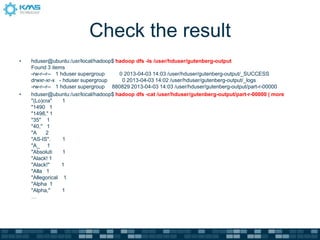 Check the result
• hduser@ubuntu:/usr/local/hadoop$ hadoop dfs -ls /user/hduser/gutenberg-output
Found 3 items
-rw-r--r-- 1 hduser supergroup 0 2013-04-03 14:03 /user/hduser/gutenberg-output/_SUCCESS
drwxr-xr-x - hduser supergroup 0 2013-04-03 14:02 /user/hduser/gutenberg-output/_logs
-rw-r--r-- 1 hduser supergroup 880829 2013-04-03 14:03 /user/hduser/gutenberg-output/part-r-00000
• hduser@ubuntu:/usr/local/hadoop$ hadoop dfs -cat /user/hduser/gutenberg-output/part-r-00000 | more
"(Lo)cra" 1
"1490 1
"1498," 1
"35" 1
"40," 1
"A 2
"AS-IS". 1
"A_ 1
"Absoluti 1
"Alack! 1
"Alack!" 1
"Alla 1
"Allegorical 1
"Alpha 1
"Alpha," 1
…
 