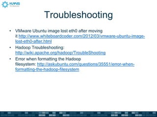 Troubleshooting
• VMware Ubuntu image lost eth0 after moving
it http://www.whiteboardcoder.com/2012/03/vmware-ubuntu-image-
lost-eth0-after.html
• Hadoop Troubleshooting:
http://wiki.apache.org/hadoop/TroubleShooting
• Error when formatting the Hadoop
filesystem: http://askubuntu.com/questions/35551/error-when-
formatting-the-hadoop-filesystem
 