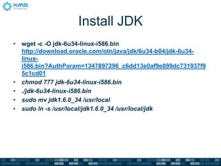 Install JDK
• wget -c -O jdk-6u34-linux-i586.bin
http://download.oracle.com/otn/java/jdk/6u34-b04/jdk-6u34-
linux-
i586.bin?AuthParam=1347897296_c6dd13e0af9e099dc731937f9
5c1cd01
• chmod 777 jdk-6u34-linux-i586.bin
• ./jdk-6u34-linux-i586.bin
• sudo mv jdk1.6.0_34 /usr/local
• sudo ln -s /usr/local/jdk1.6.0_34 /usr/local/jdk
 