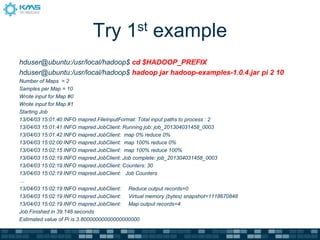 Try 1st example
hduser@ubuntu:/usr/local/hadoop$ cd $HADOOP_PREFIX
hduser@ubuntu:/usr/local/hadoop$ hadoop jar hadoop-examples-1.0.4.jar pi 2 10
Number of Maps = 2
Samples per Map = 10
Wrote input for Map #0
Wrote input for Map #1
Starting Job
13/04/03 15:01:40 INFO mapred.FileInputFormat: Total input paths to process : 2
13/04/03 15:01:41 INFO mapred.JobClient: Running job: job_201304031458_0003
13/04/03 15:01:42 INFO mapred.JobClient: map 0% reduce 0%
13/04/03 15:02:00 INFO mapred.JobClient: map 100% reduce 0%
13/04/03 15:02:15 INFO mapred.JobClient: map 100% reduce 100%
13/04/03 15:02:19 INFO mapred.JobClient: Job complete: job_201304031458_0003
13/04/03 15:02:19 INFO mapred.JobClient: Counters: 30
13/04/03 15:02:19 INFO mapred.JobClient: Job Counters
…
13/04/03 15:02:19 INFO mapred.JobClient: Reduce output records=0
13/04/03 15:02:19 INFO mapred.JobClient: Virtual memory (bytes) snapshot=1118670848
13/04/03 15:02:19 INFO mapred.JobClient: Map output records=4
Job Finished in 39.148 seconds
Estimated value of Pi is 3.80000000000000000000
 