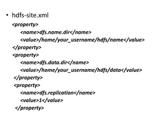 • hdfs-site.xml
  <property>
     <name>dfs.name.dir</name>
     <value>/home/your_username/hdfs/name</value>
  </property>
  <property>
     <name>dfs.data.dir</name>
     <value>/home/your_username/hdfs/data</value>
   </property>
   <property>
     <name>dfs.replication</name>
     <value>1</value>
   </property>
 