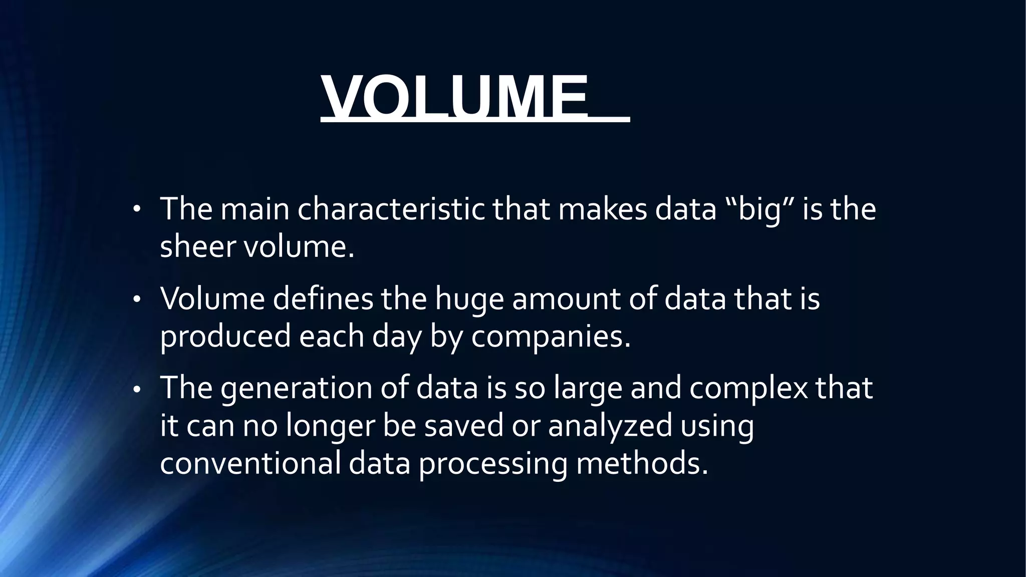 VOLUME
● The main characteristic that makes data “big” is the
sheer volume.
Volume defines the huge amount of data that is
produced each day by companies.
The generation of data is so large and complex that
it can no longer be saved or analyzed using
conventional data processing methods.
●
●
 