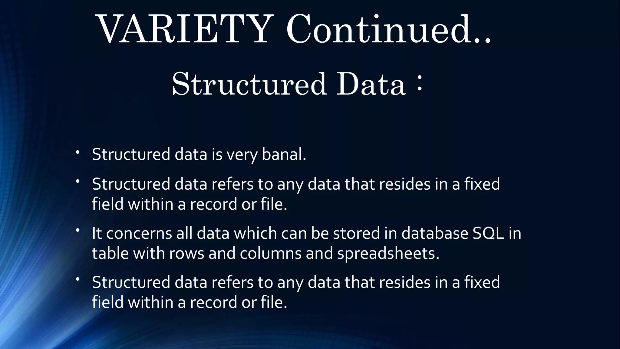 VARIETY Continued..
Structured Data :
●
Structured data is very banal.
Structured data refers to any data that resides in a fixed
field within a record or file.
It concerns all data which can be stored in database SQL in
table with rows and columns and spreadsheets.
Structured data refers to any data that resides in a fixed
field within a record or file.
●
●
●
 