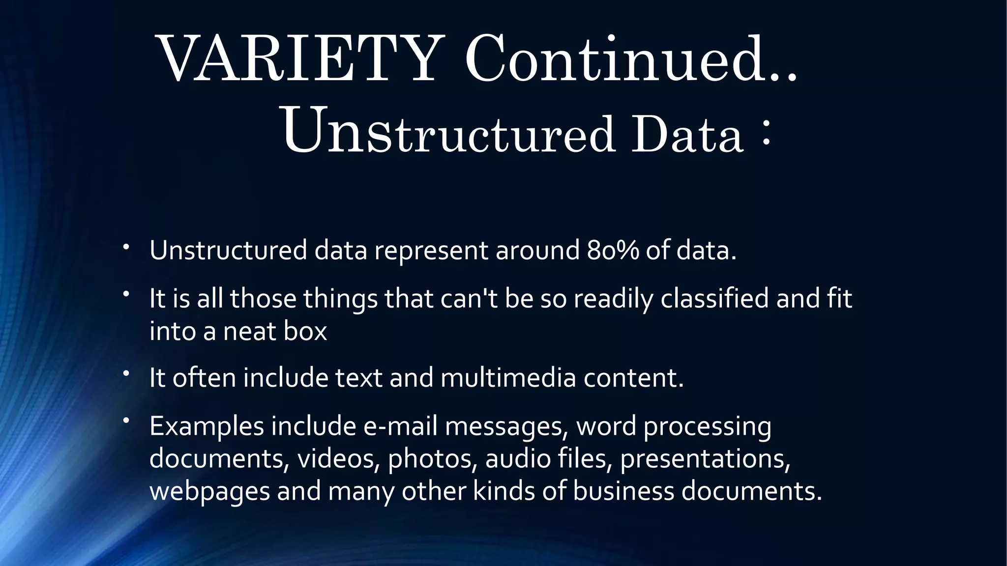 VARIETY Continued..
Unstructured Data :
●
Unstructured data represent around 80% of data.
It is all those things that can't be so readily classified and fit
into a neat box
It often include text and multimedia content.
Examples include e-mail messages, word processing
documents, videos, photos, audio files, presentations,
webpages and many other kinds of business documents.
●
●
●
 