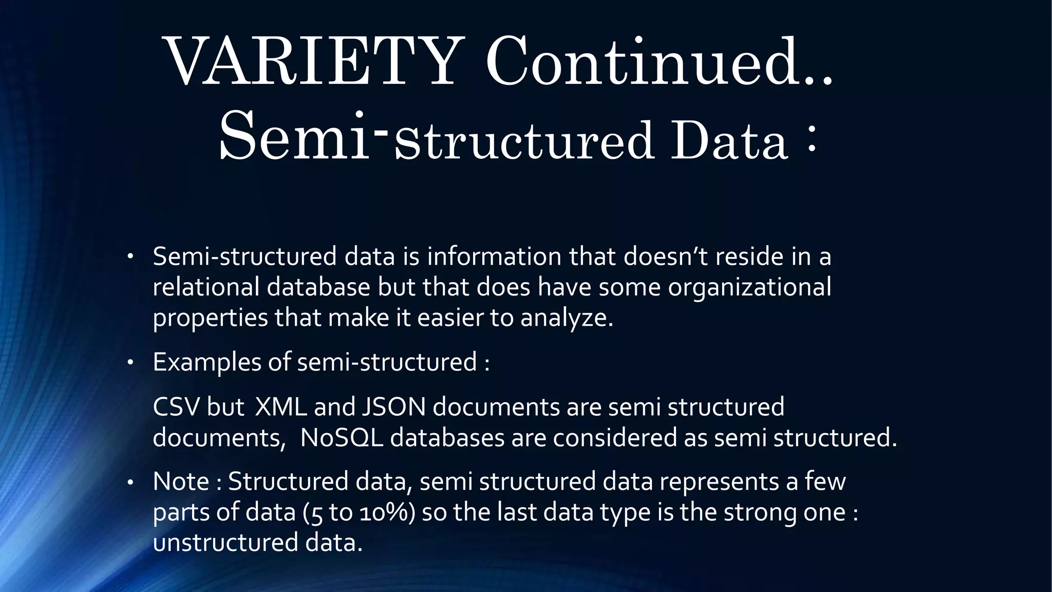 VARIETY Continued..
Semi-structured Data :
● Semi-structured data is information that doesn’t reside in a
relational database but that does have some organizational
properties that make it easier to analyze.
Examples of semi-structured :
CSV but XML and JSON documents are semi structured
documents, NoSQL databases are considered as semi structured.
Note : Structured data, semi structured data represents a few
parts of data (5 to 10%) so the last data type is the strong one :
unstructured data.
●
●
 