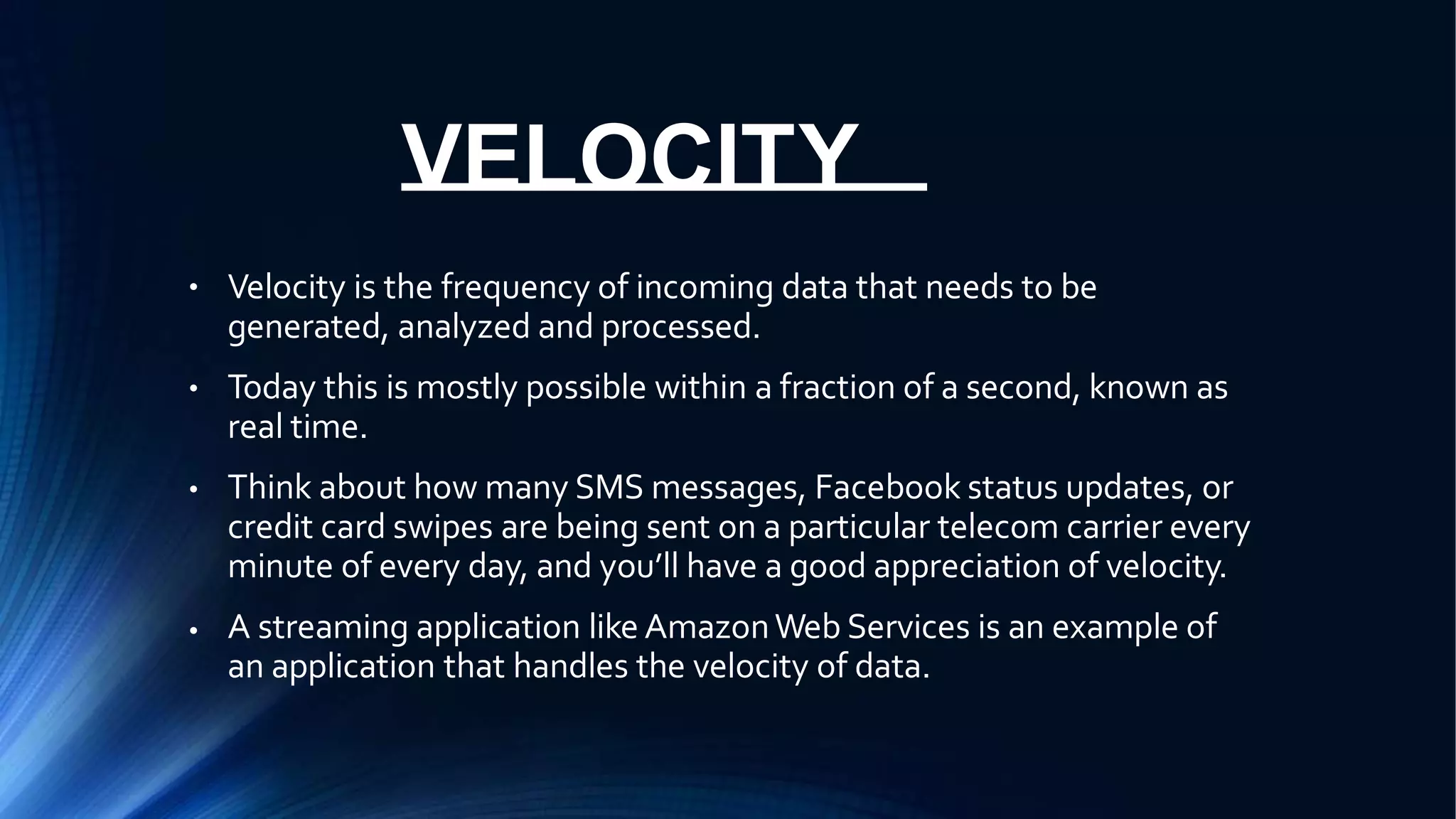 VELOCITY
● Velocity is the frequency of incoming data that needs to be
generated, analyzed and processed.
Today this is mostly possible within a fraction of a second, known as
real time.
Think about how many SMS messages, Facebook status updates, or
credit card swipes are being sent on a particular telecom carrier every
minute of every day, and you’ll have a good appreciation of velocity.
A streaming application like AmazonWeb Services is an example of
an application that handles the velocity of data.
●
●
●
 