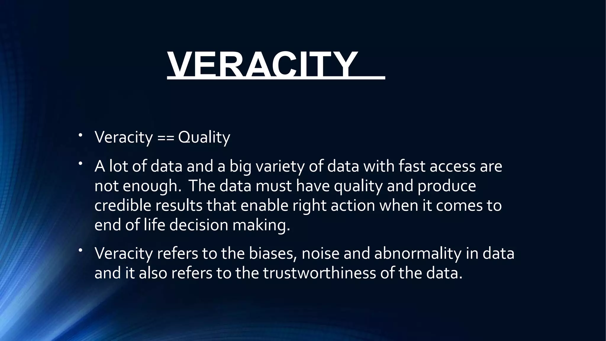 VERACITY
●
Veracity == Quality
A lot of data and a big variety of data with fast access are
not enough. The data must have quality and produce
credible results that enable right action when it comes to
end of life decision making.
Veracity refers to the biases, noise and abnormality in data
and it also refers to the trustworthiness of the data.
●
●
 
