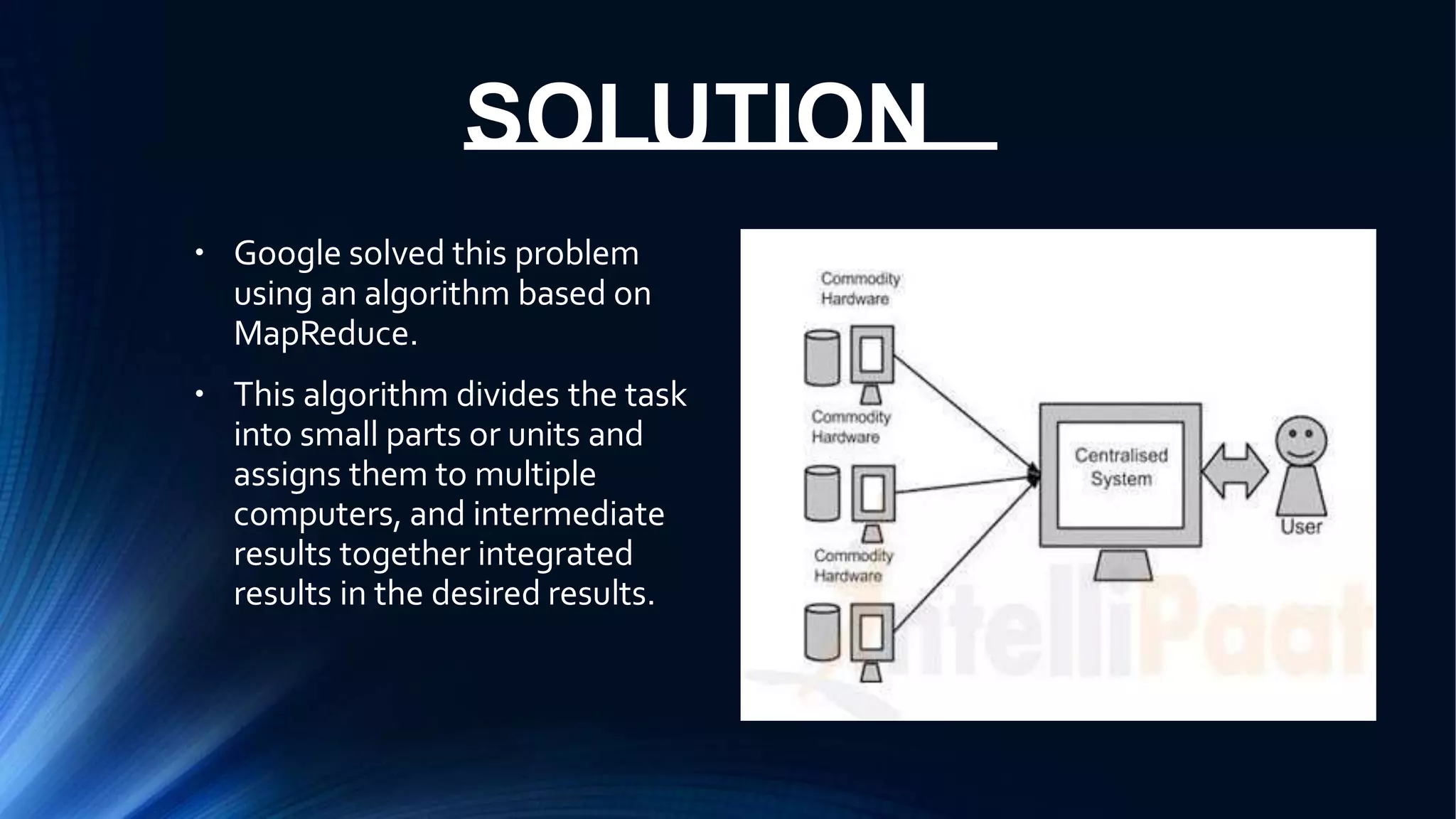 SOLUTION
● Google solved this problem
using an algorithm based on
MapReduce.
This algorithm divides the task
into small parts or units and
assigns them to multiple
computers, and intermediate
results together integrated
results in the desired results.
●
 