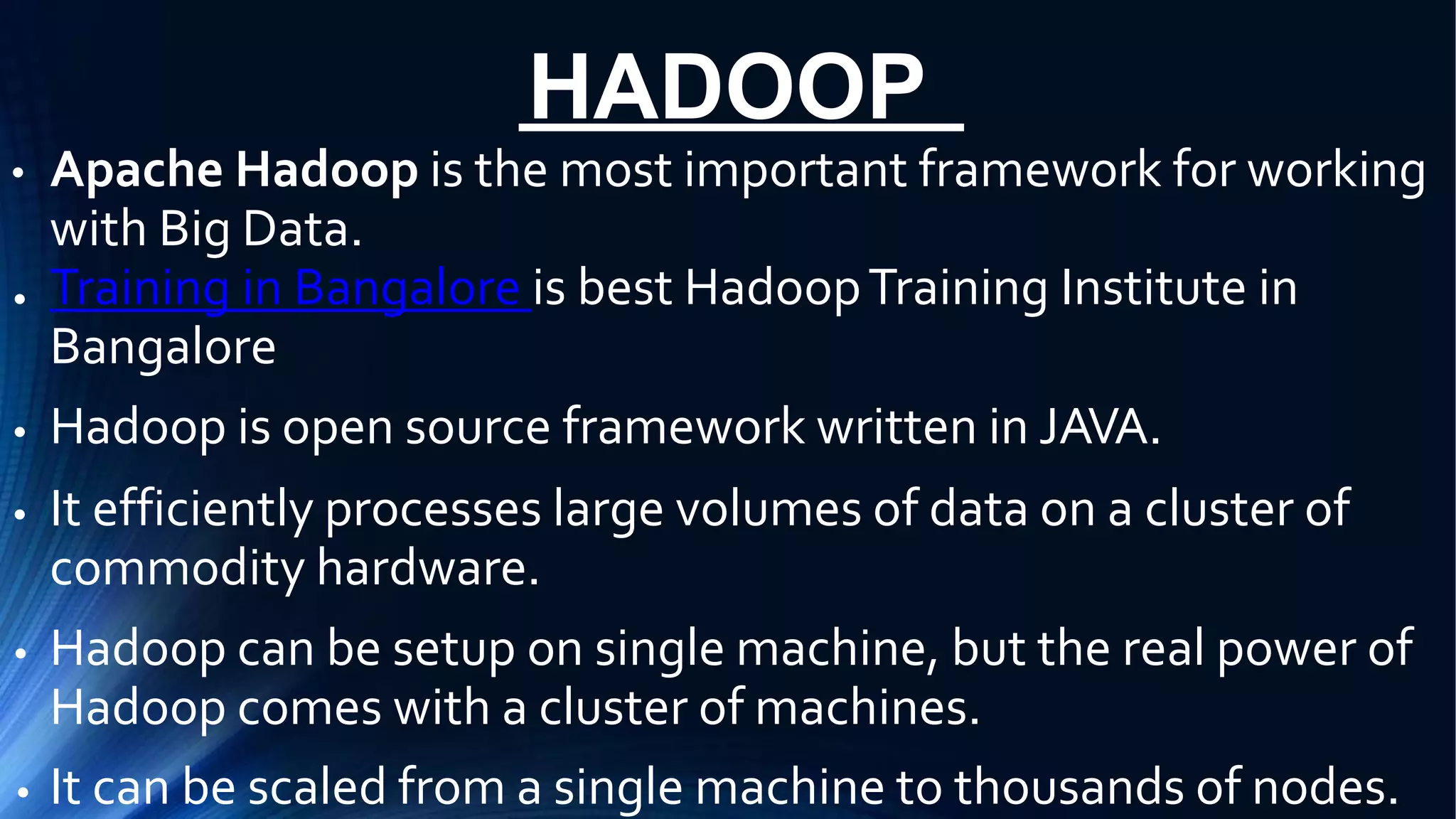 HADOOP
● Apache Hadoop is the most important framework for working
with Big Data.
Training in Bangalore is best HadoopTraining Institute in
Bangalore
Hadoop is open source framework written in JAVA.
It efficiently processes large volumes of data on a cluster of
commodity hardware.
Hadoop can be setup on single machine, but the real power of
Hadoop comes with a cluster of machines.
It can be scaled from a single machine to thousands of nodes.
●
●
●
●
●
 