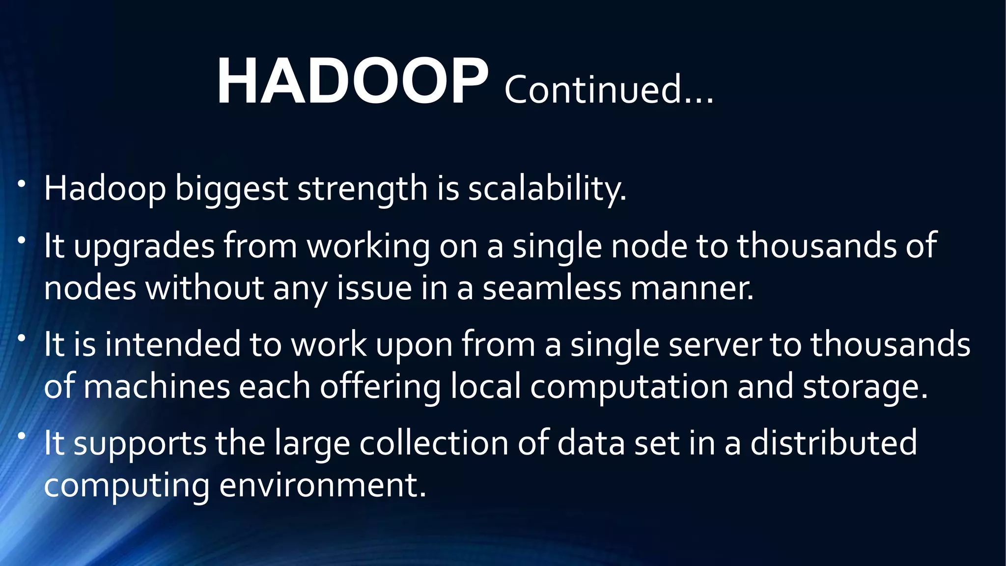 HADOOP Continued...
●
Hadoop biggest strength is scalability.
It upgrades from working on a single node to thousands of
nodes without any issue in a seamless manner.
It is intended to work upon from a single server to thousands
of machines each offering local computation and storage.
It supports the large collection of data set in a distributed
computing environment.
●
●
●
 