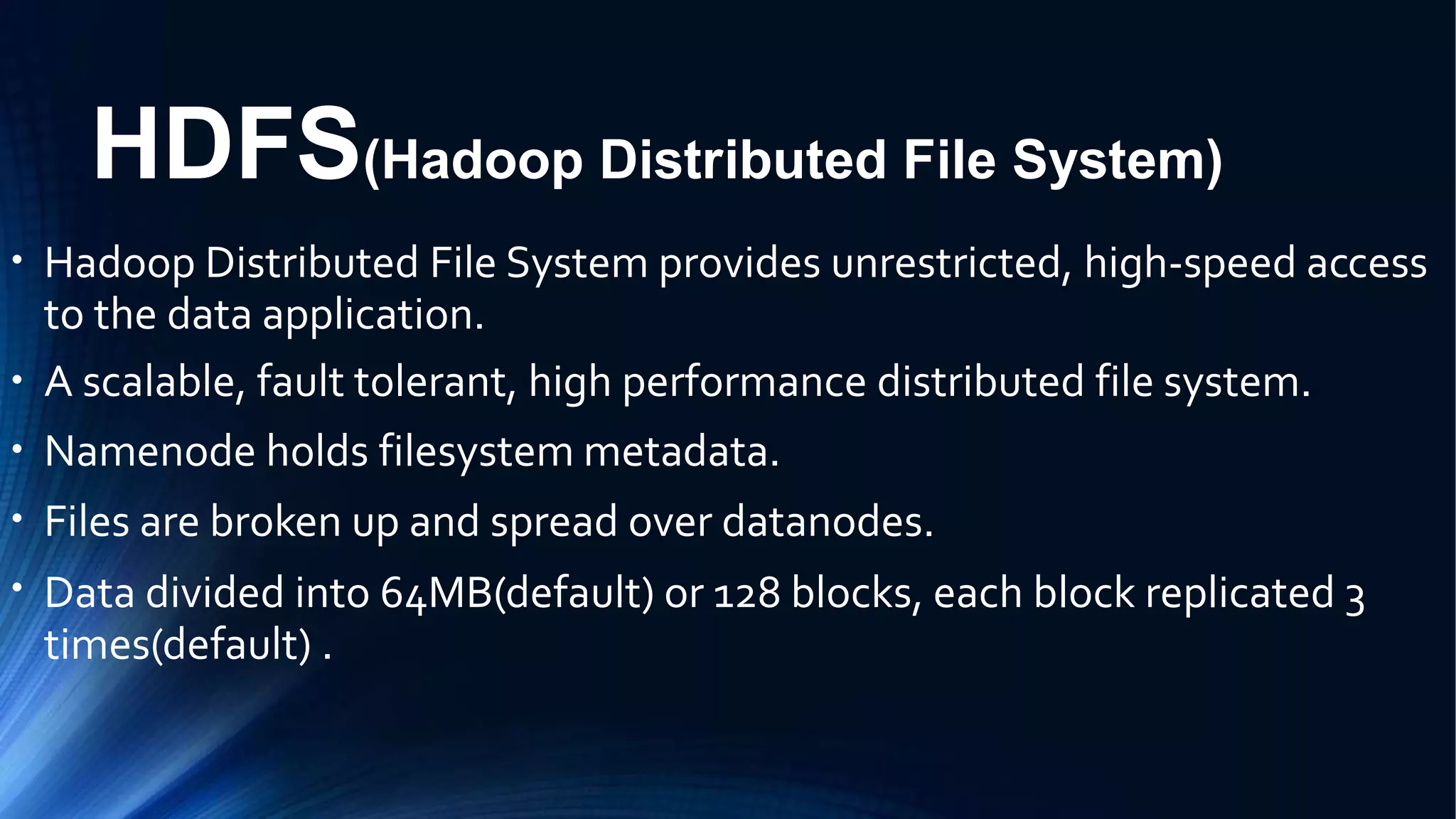 HDFS(Hadoop Distributed File System)
●
Hadoop Distributed File System provides unrestricted, high-speed access
to the data application.
A scalable, fault tolerant, high performance distributed file system.
Namenode holds filesystem metadata.
Files are broken up and spread over datanodes.
Data divided into 64MB(default) or 128 blocks, each block replicated 3
times(default) .
●
●
●
●
 