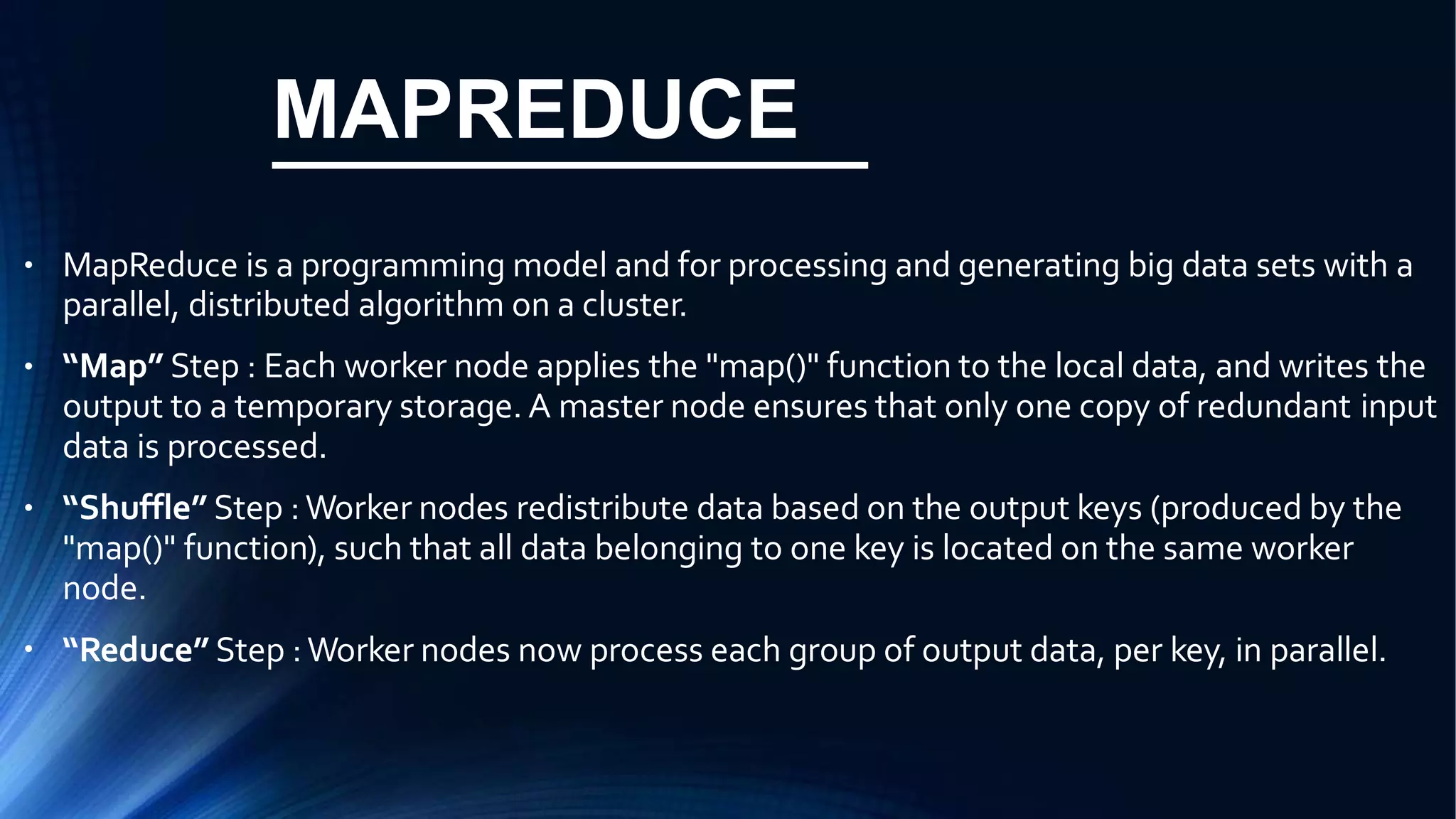 MAPREDUCE
● MapReduce is a programming model and for processing and generating big data sets with a
parallel, distributed algorithm on a cluster.
“Map” Step : Each worker node applies the "map()" function to the local data, and writes the
output to a temporary storage. A master node ensures that only one copy of redundant input
data is processed.
“Shuffle” Step :Worker nodes redistribute data based on the output keys (produced by the
"map()" function), such that all data belonging to one key is located on the same worker
node.
“Reduce” Step :Worker nodes now process each group of output data, per key, in parallel.
●
●
●
 